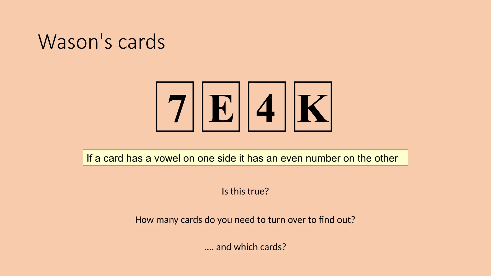Wason's cards
Is this true?
How many cards do you need to turn over to find out?
…. and which cards?
If a card has a vowel on one side it has an even number on the other
7 E 4 K
 