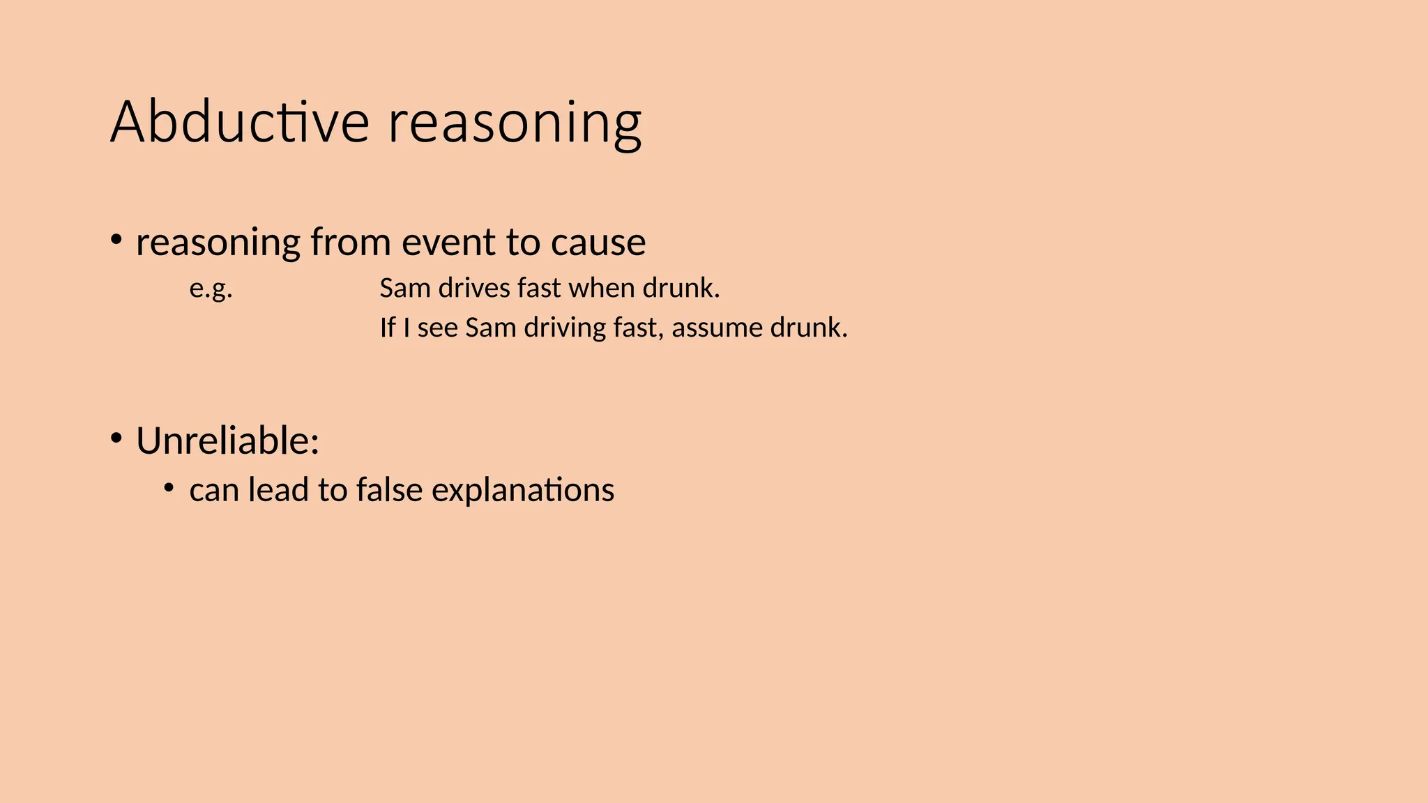 Abductive reasoning
• reasoning from event to cause
e.g. Sam drives fast when drunk.
If I see Sam driving fast, assume drunk.
• Unreliable:
• can lead to false explanations
 