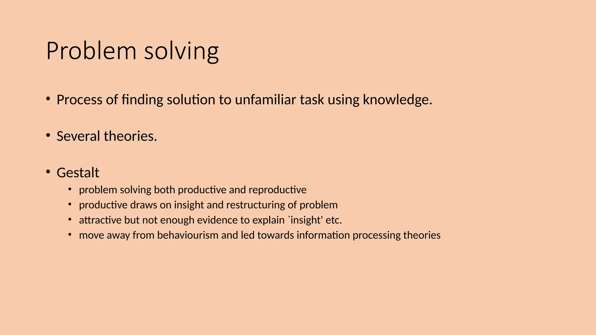 Problem solving
• Process of finding solution to unfamiliar task using knowledge.
• Several theories.
• Gestalt
• problem solving both productive and reproductive
• productive draws on insight and restructuring of problem
• attractive but not enough evidence to explain `insight' etc.
• move away from behaviourism and led towards information processing theories
 
