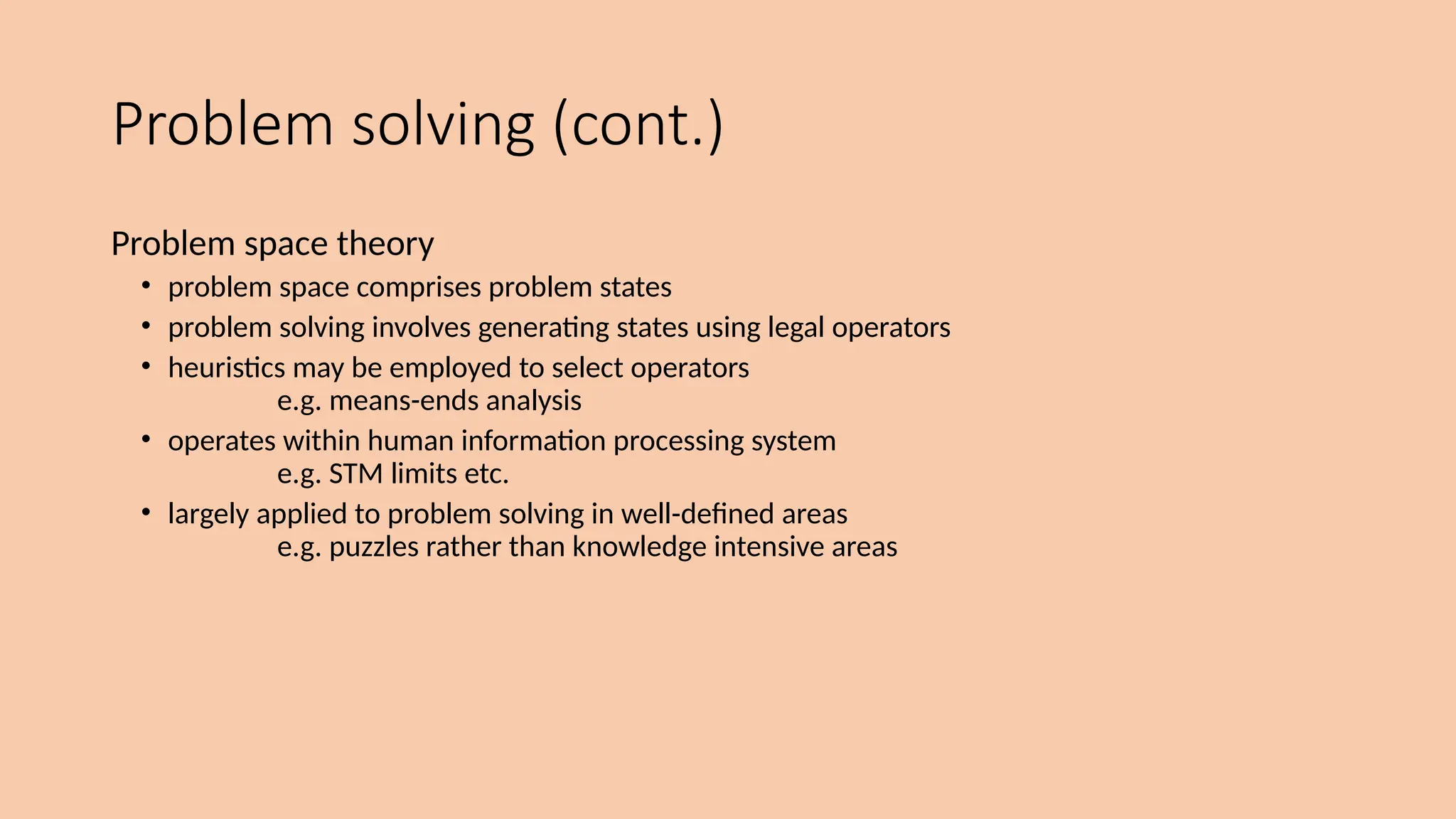 Problem solving (cont.)
Problem space theory
• problem space comprises problem states
• problem solving involves generating states using legal operators
• heuristics may be employed to select operators
e.g. means-ends analysis
• operates within human information processing system
e.g. STM limits etc.
• largely applied to problem solving in well-defined areas
e.g. puzzles rather than knowledge intensive areas
 
