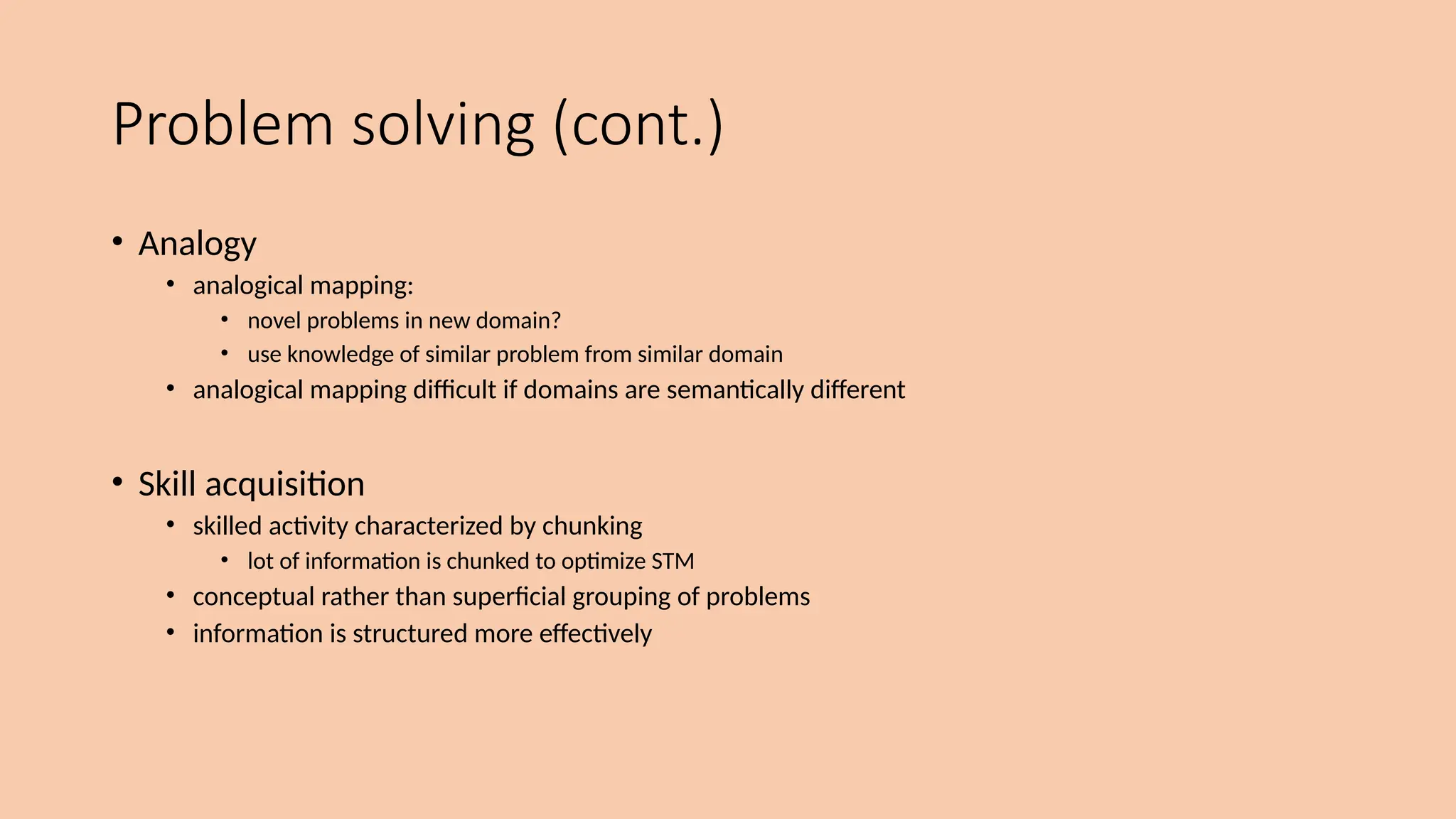 Problem solving (cont.)
• Analogy
• analogical mapping:
• novel problems in new domain?
• use knowledge of similar problem from similar domain
• analogical mapping difficult if domains are semantically different
• Skill acquisition
• skilled activity characterized by chunking
• lot of information is chunked to optimize STM
• conceptual rather than superficial grouping of problems
• information is structured more effectively
 