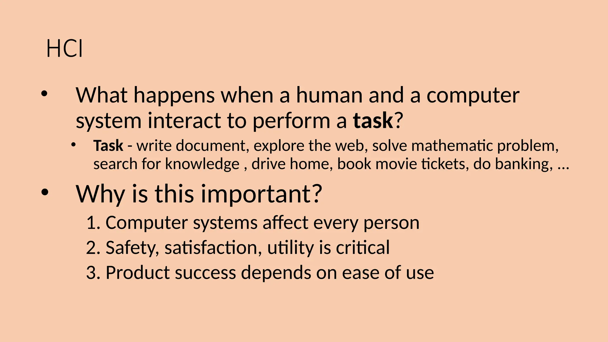HCI
• What happens when a human and a computer
system interact to perform a task?
• Task - write document, explore the web, solve mathematic problem,
search for knowledge , drive home, book movie tickets, do banking, ...
• Why is this important?
1. Computer systems affect every person
2. Safety, satisfaction, utility is critical
3. Product success depends on ease of use
 