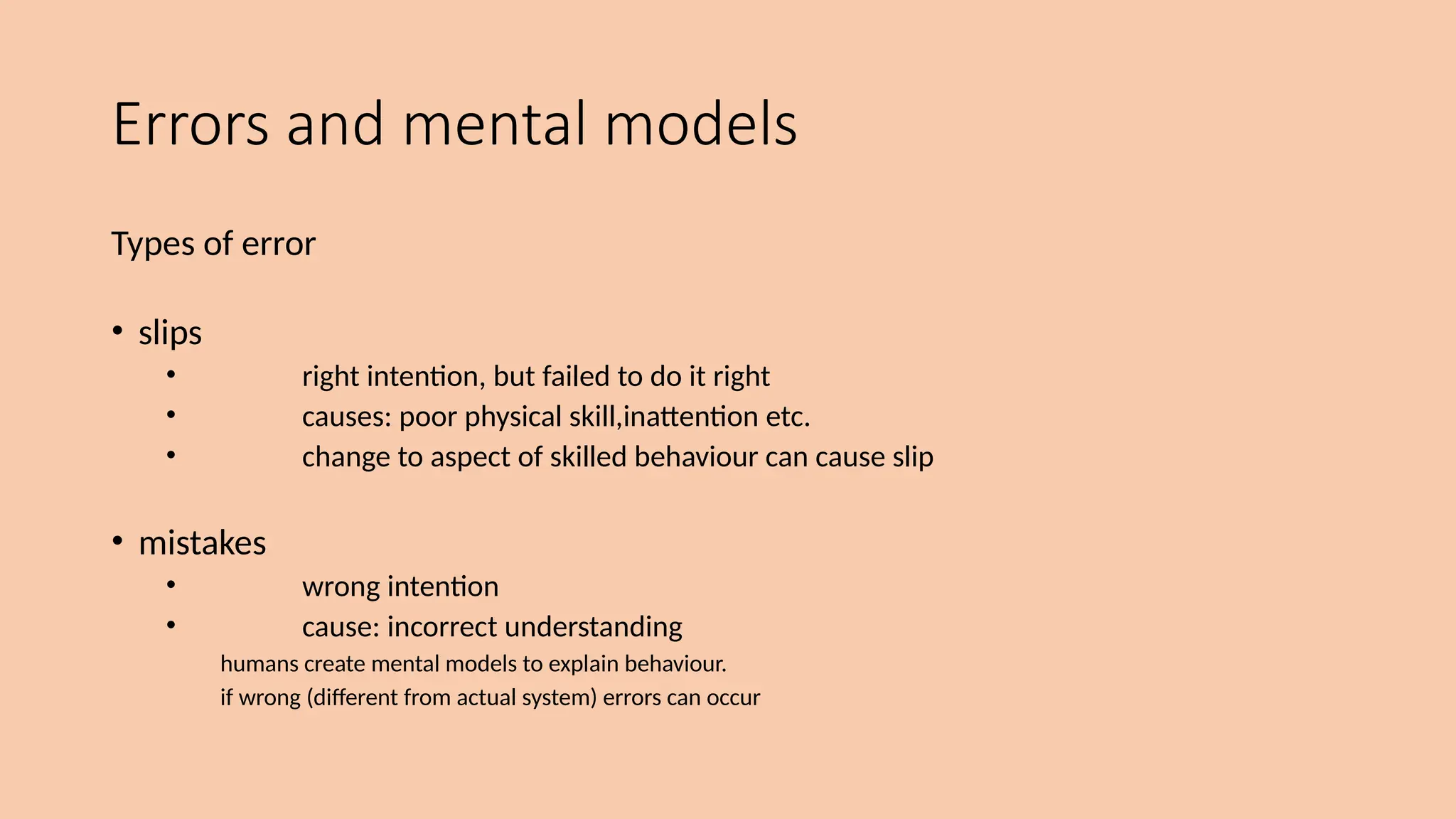 Errors and mental models
Types of error
• slips
• right intention, but failed to do it right
• causes: poor physical skill,inattention etc.
• change to aspect of skilled behaviour can cause slip
• mistakes
• wrong intention
• cause: incorrect understanding
humans create mental models to explain behaviour.
if wrong (different from actual system) errors can occur
 