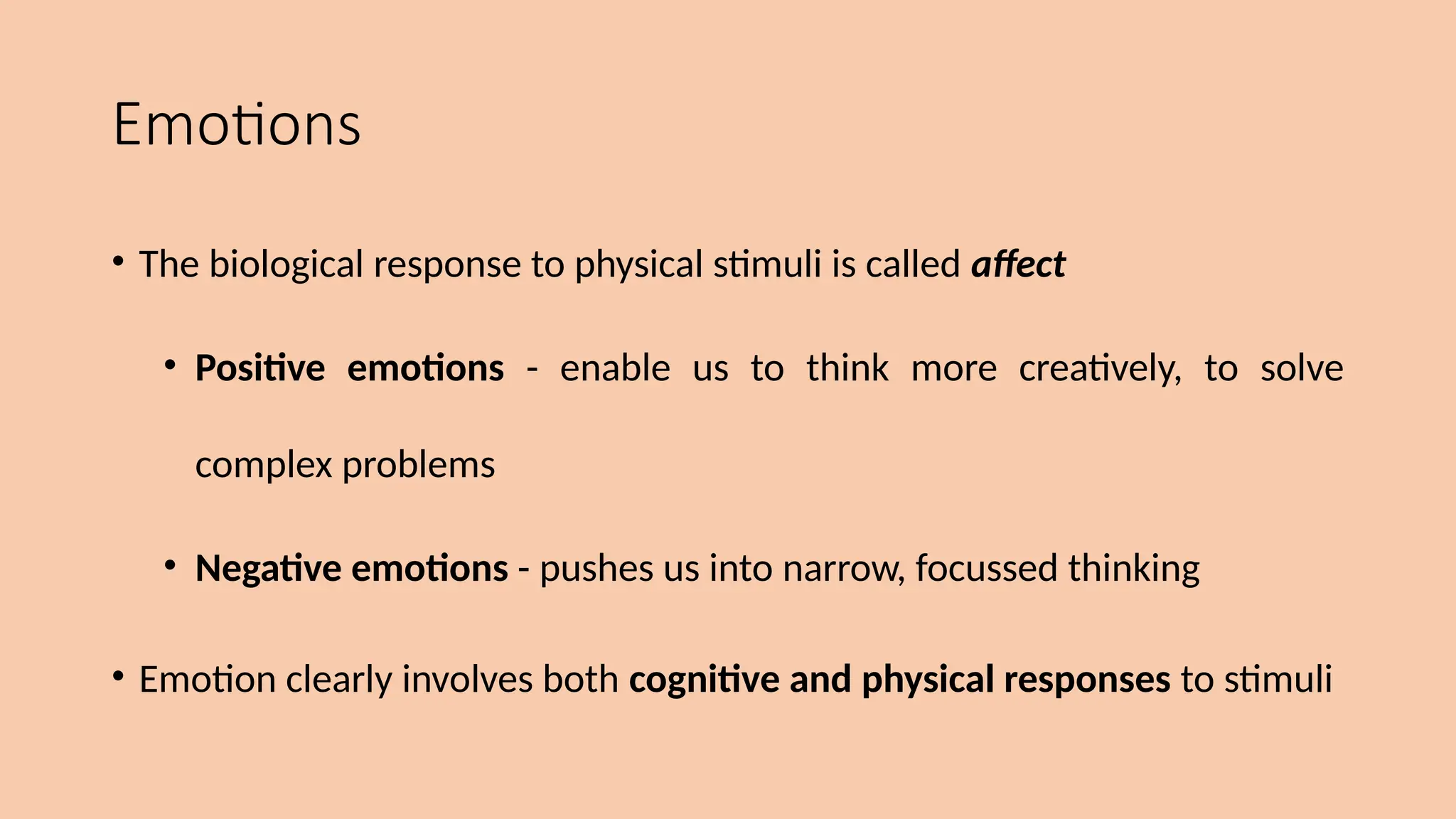 Emotions
• The biological response to physical stimuli is called affect
• Positive emotions - enable us to think more creatively, to solve
complex problems
• Negative emotions - pushes us into narrow, focussed thinking
• Emotion clearly involves both cognitive and physical responses to stimuli
 