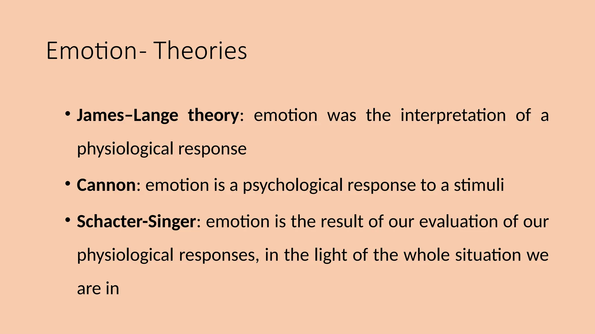 Emotion- Theories
• James–Lange theory: emotion was the interpretation of a
physiological response
• Cannon: emotion is a psychological response to a stimuli
• Schacter-Singer: emotion is the result of our evaluation of our
physiological responses, in the light of the whole situation we
are in
 