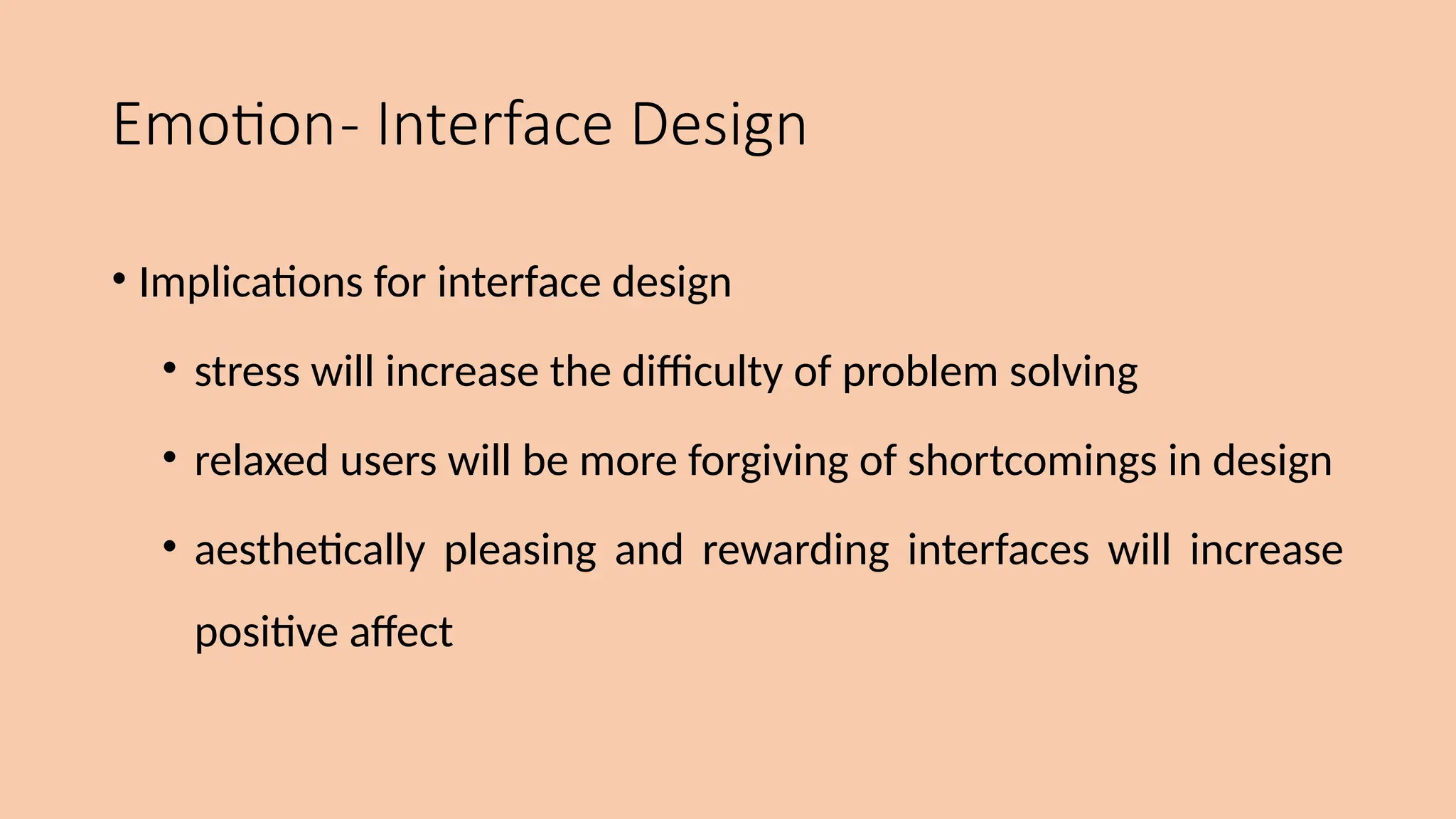 Emotion- Interface Design
• Implications for interface design
• stress will increase the difficulty of problem solving
• relaxed users will be more forgiving of shortcomings in design
• aesthetically pleasing and rewarding interfaces will increase
positive affect
 