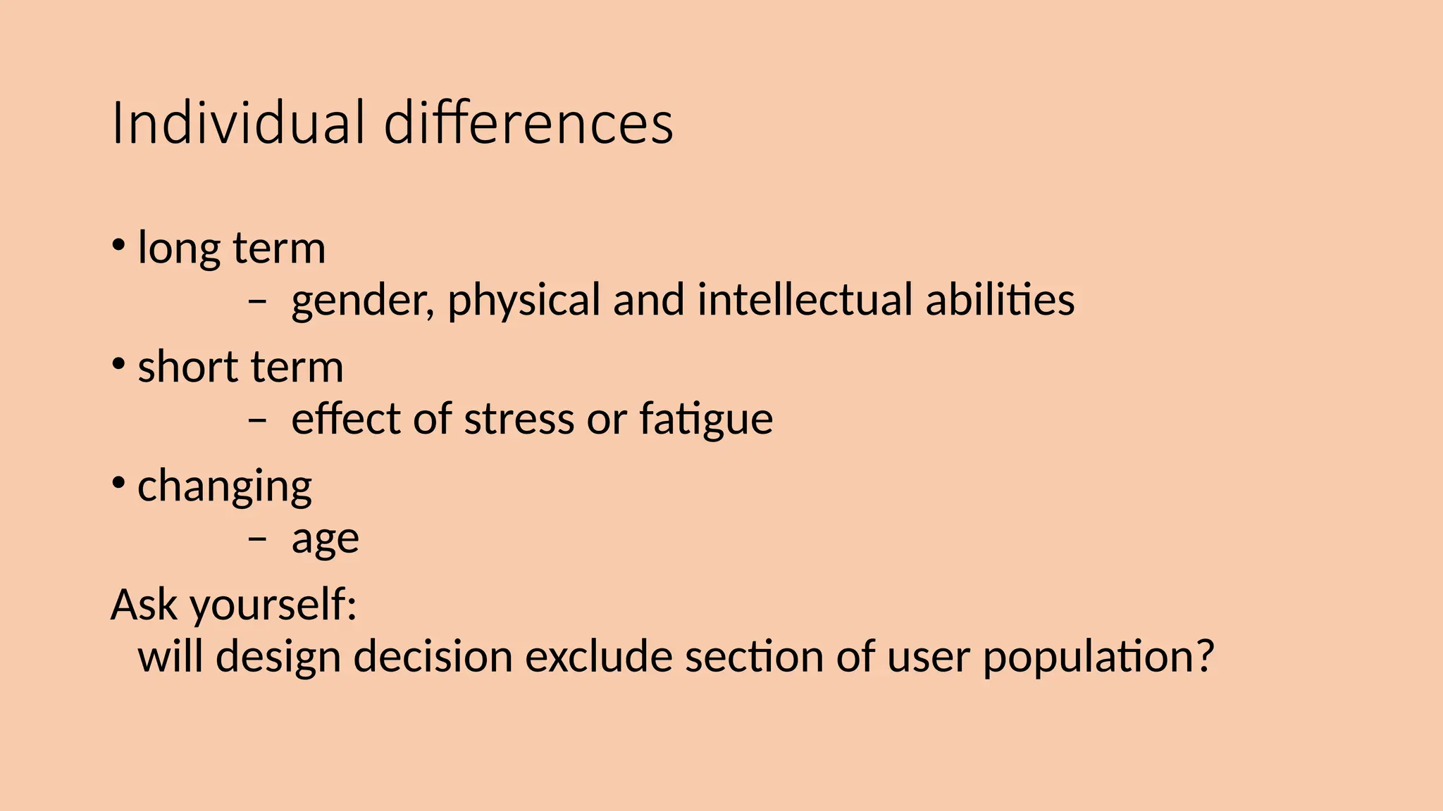 Individual differences
• long term
– gender, physical and intellectual abilities
• short term
– effect of stress or fatigue
• changing
– age
Ask yourself:
will design decision exclude section of user population?
 