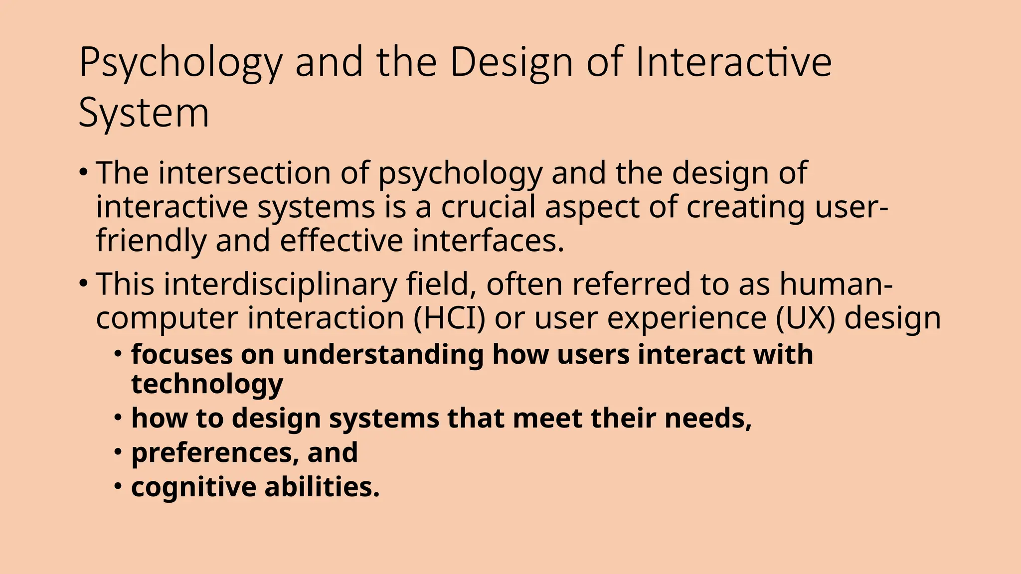 Psychology and the Design of Interactive
System
• The intersection of psychology and the design of
interactive systems is a crucial aspect of creating user-
friendly and effective interfaces.
• This interdisciplinary field, often referred to as human-
computer interaction (HCI) or user experience (UX) design
• focuses on understanding how users interact with
technology
• how to design systems that meet their needs,
• preferences, and
• cognitive abilities.
 