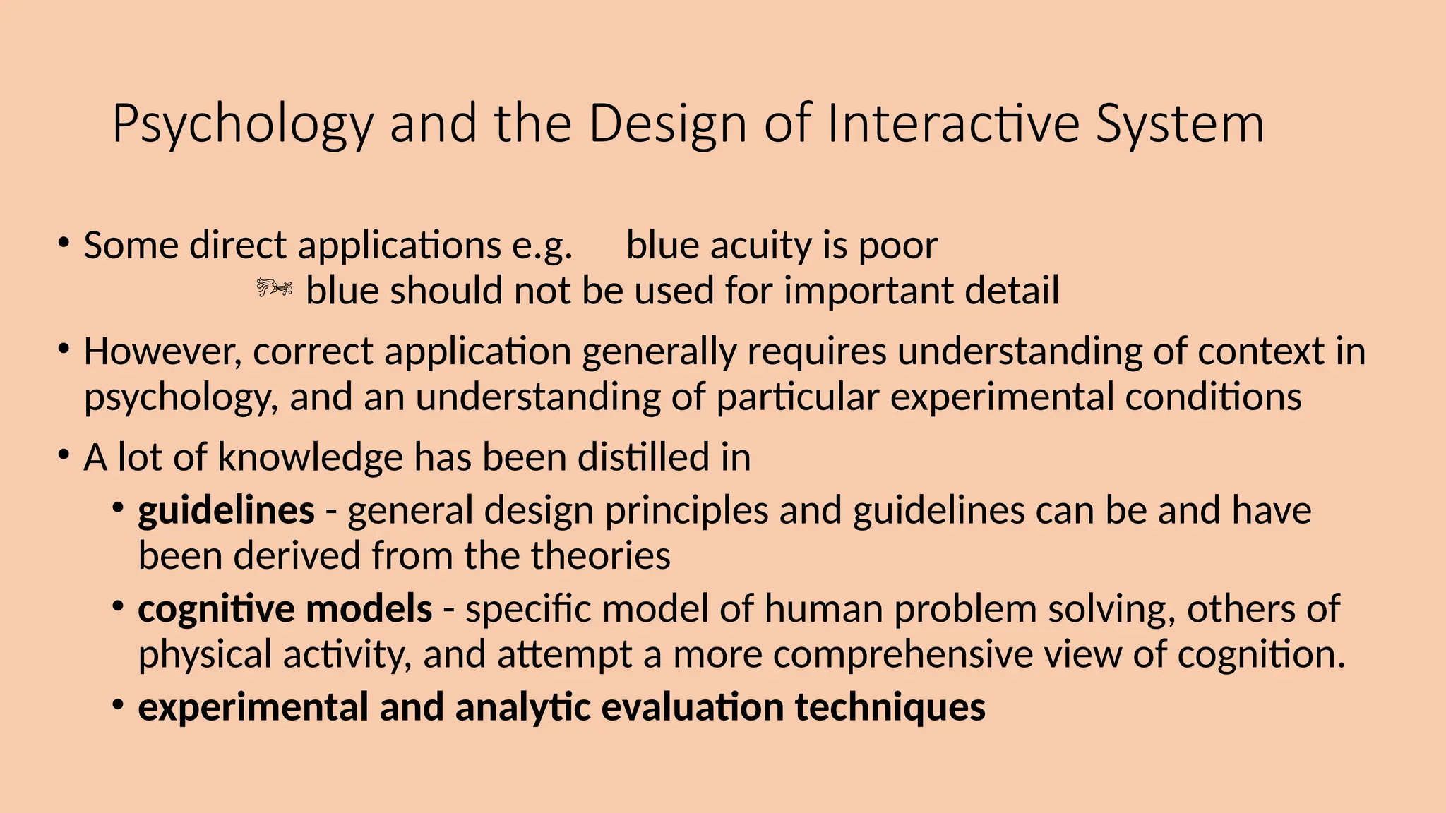 Psychology and the Design of Interactive System
• Some direct applications e.g. blue acuity is poor
 blue should not be used for important detail
• However, correct application generally requires understanding of context in
psychology, and an understanding of particular experimental conditions
• A lot of knowledge has been distilled in
• guidelines - general design principles and guidelines can be and have
been derived from the theories
• cognitive models - specific model of human problem solving, others of
physical activity, and attempt a more comprehensive view of cognition.
• experimental and analytic evaluation techniques
 