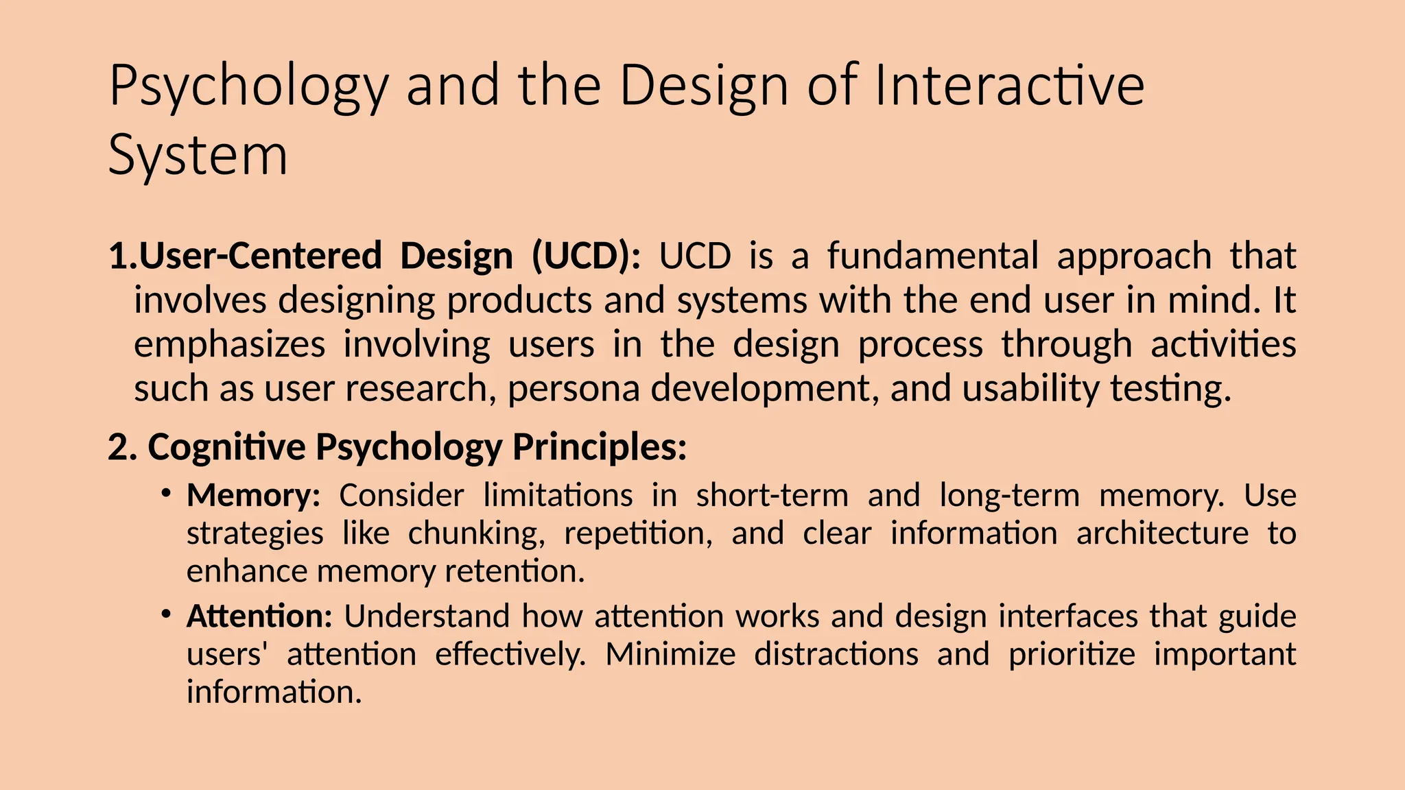 Psychology and the Design of Interactive
System
1.User-Centered Design (UCD): UCD is a fundamental approach that
involves designing products and systems with the end user in mind. It
emphasizes involving users in the design process through activities
such as user research, persona development, and usability testing.
2. Cognitive Psychology Principles:
• Memory: Consider limitations in short-term and long-term memory. Use
strategies like chunking, repetition, and clear information architecture to
enhance memory retention.
• Attention: Understand how attention works and design interfaces that guide
users' attention effectively. Minimize distractions and prioritize important
information.
 
