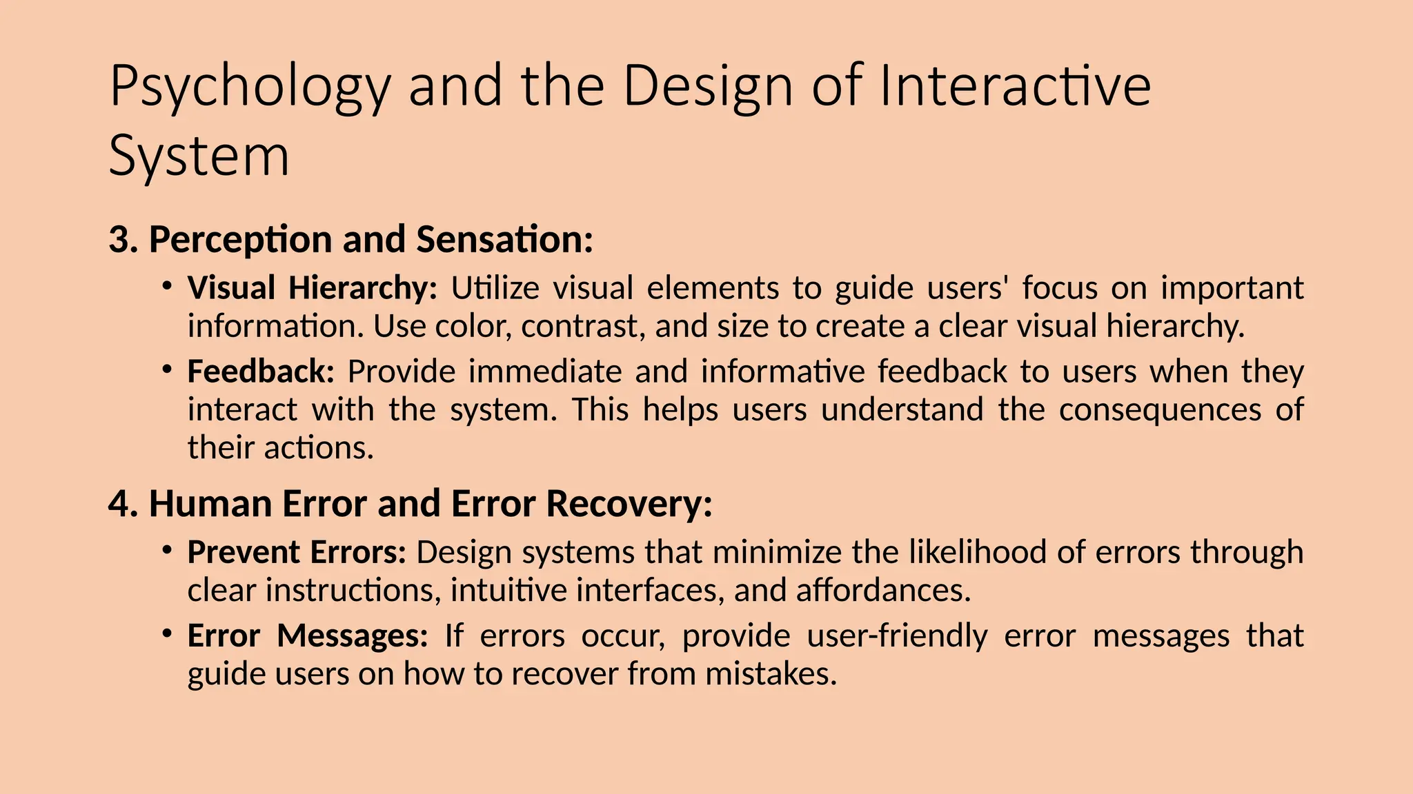 Psychology and the Design of Interactive
System
3. Perception and Sensation:
• Visual Hierarchy: Utilize visual elements to guide users' focus on important
information. Use color, contrast, and size to create a clear visual hierarchy.
• Feedback: Provide immediate and informative feedback to users when they
interact with the system. This helps users understand the consequences of
their actions.
4. Human Error and Error Recovery:
• Prevent Errors: Design systems that minimize the likelihood of errors through
clear instructions, intuitive interfaces, and affordances.
• Error Messages: If errors occur, provide user-friendly error messages that
guide users on how to recover from mistakes.
 