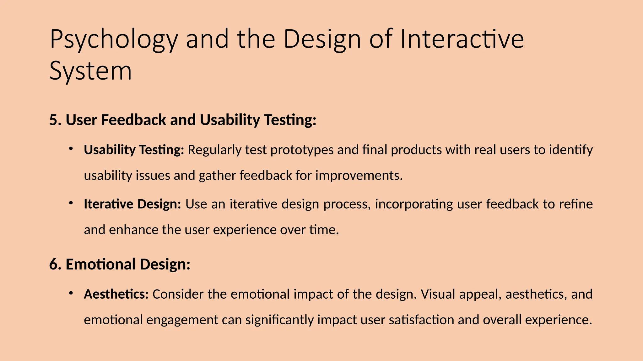 Psychology and the Design of Interactive
System
5. User Feedback and Usability Testing:
• Usability Testing: Regularly test prototypes and final products with real users to identify
usability issues and gather feedback for improvements.
• Iterative Design: Use an iterative design process, incorporating user feedback to refine
and enhance the user experience over time.
6. Emotional Design:
• Aesthetics: Consider the emotional impact of the design. Visual appeal, aesthetics, and
emotional engagement can significantly impact user satisfaction and overall experience.
 