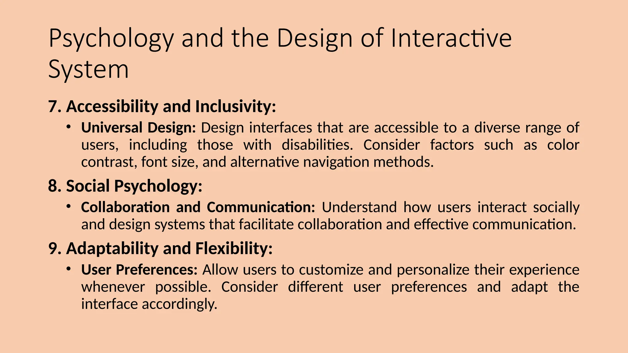 Psychology and the Design of Interactive
System
7. Accessibility and Inclusivity:
• Universal Design: Design interfaces that are accessible to a diverse range of
users, including those with disabilities. Consider factors such as color
contrast, font size, and alternative navigation methods.
8. Social Psychology:
• Collaboration and Communication: Understand how users interact socially
and design systems that facilitate collaboration and effective communication.
9. Adaptability and Flexibility:
• User Preferences: Allow users to customize and personalize their experience
whenever possible. Consider different user preferences and adapt the
interface accordingly.
 