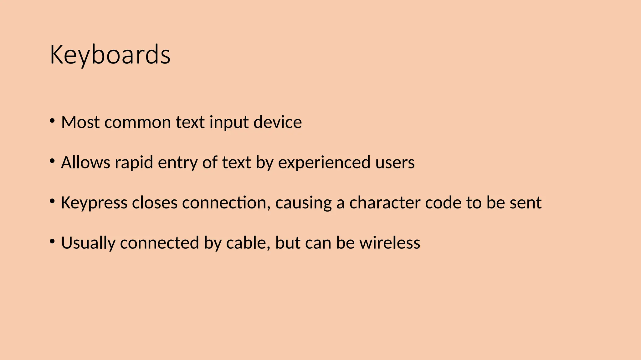 Keyboards
• Most common text input device
• Allows rapid entry of text by experienced users
• Keypress closes connection, causing a character code to be sent
• Usually connected by cable, but can be wireless
 