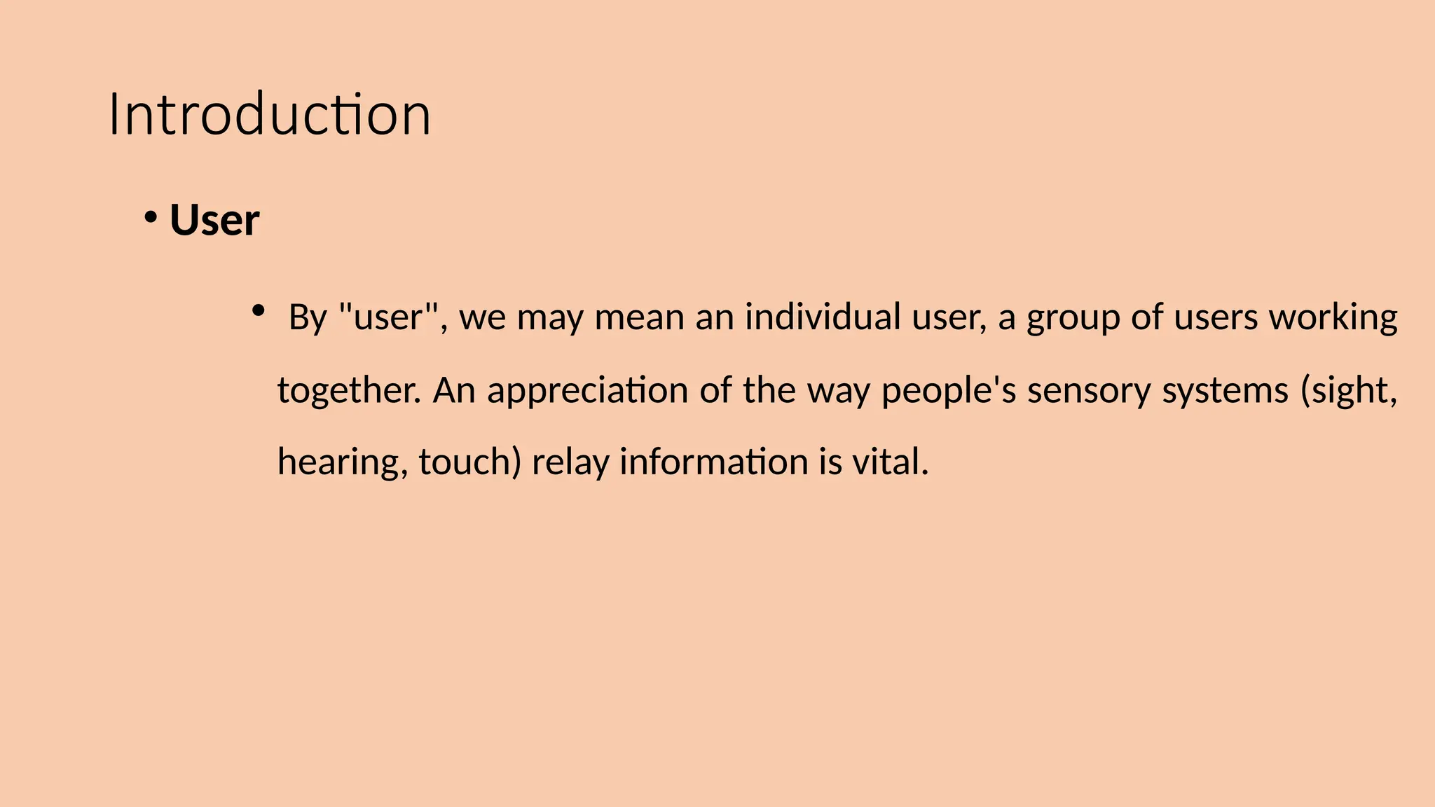 Introduction
• User
• By "user", we may mean an individual user, a group of users working
together. An appreciation of the way people's sensory systems (sight,
hearing, touch) relay information is vital.
 