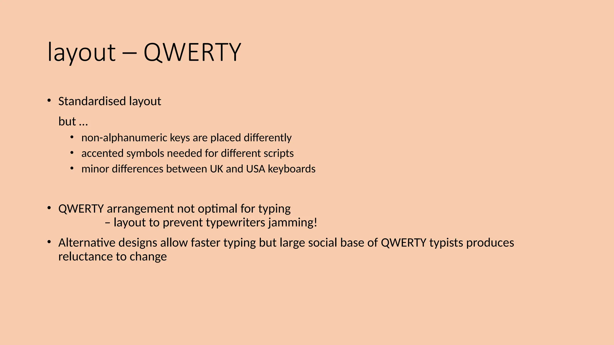 layout – QWERTY
• Standardised layout
but …
• non-alphanumeric keys are placed differently
• accented symbols needed for different scripts
• minor differences between UK and USA keyboards
• QWERTY arrangement not optimal for typing
– layout to prevent typewriters jamming!
• Alternative designs allow faster typing but large social base of QWERTY typists produces
reluctance to change
 