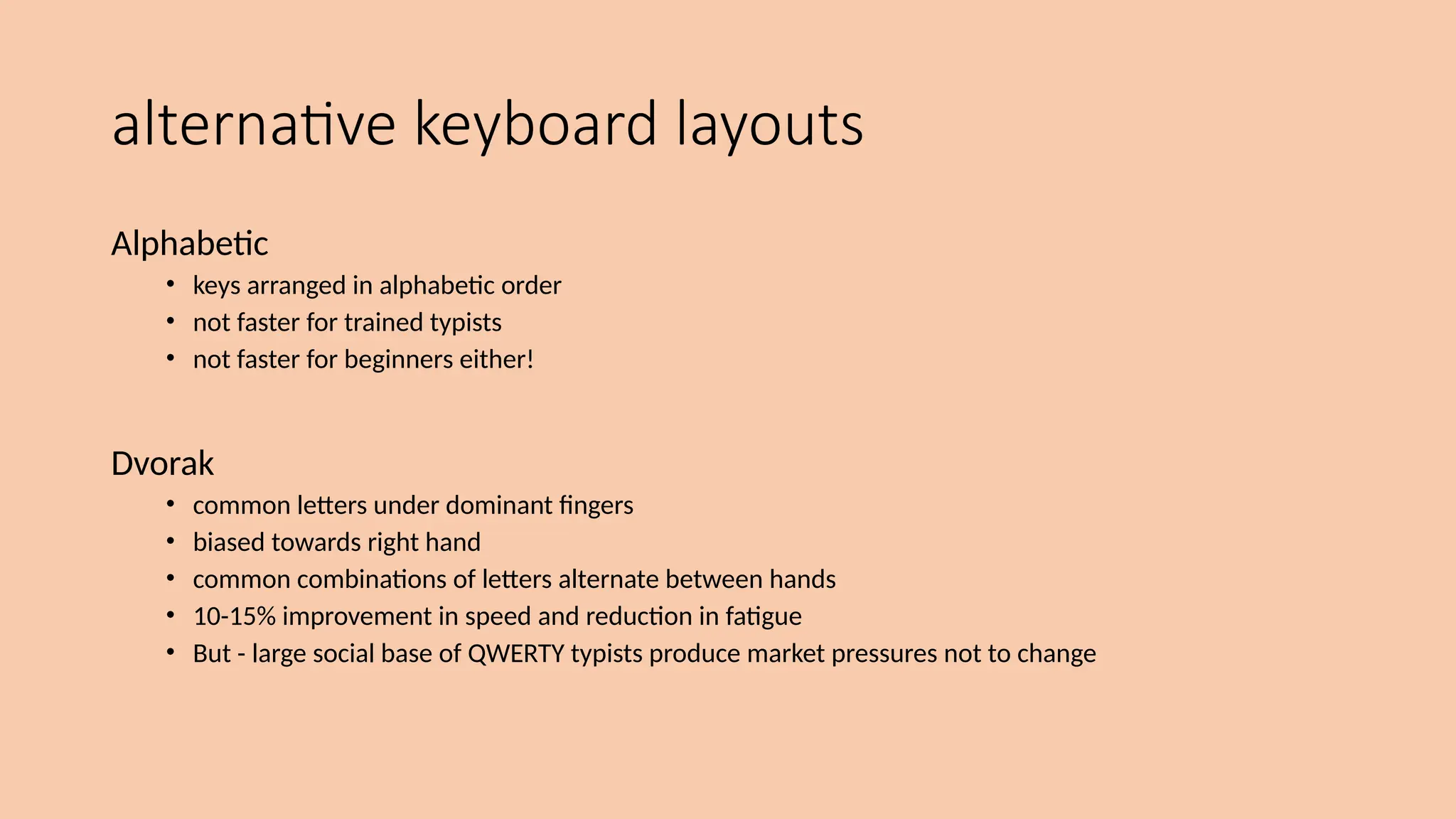 alternative keyboard layouts
Alphabetic
• keys arranged in alphabetic order
• not faster for trained typists
• not faster for beginners either!
Dvorak
• common letters under dominant fingers
• biased towards right hand
• common combinations of letters alternate between hands
• 10-15% improvement in speed and reduction in fatigue
• But - large social base of QWERTY typists produce market pressures not to change
 