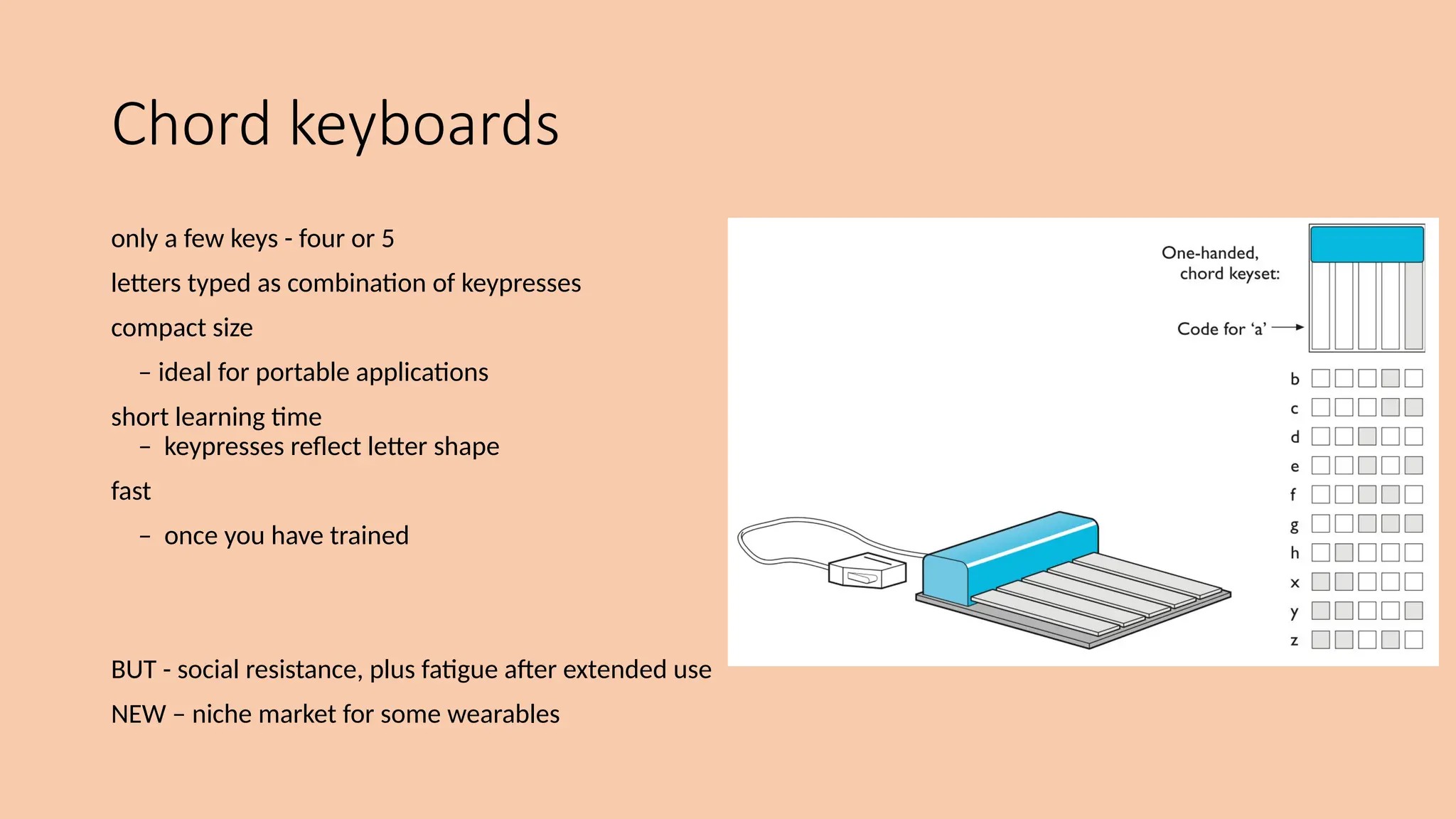 Chord keyboards
only a few keys - four or 5
letters typed as combination of keypresses
compact size
– ideal for portable applications
short learning time
– keypresses reflect letter shape
fast
– once you have trained
BUT - social resistance, plus fatigue after extended use
NEW – niche market for some wearables
 