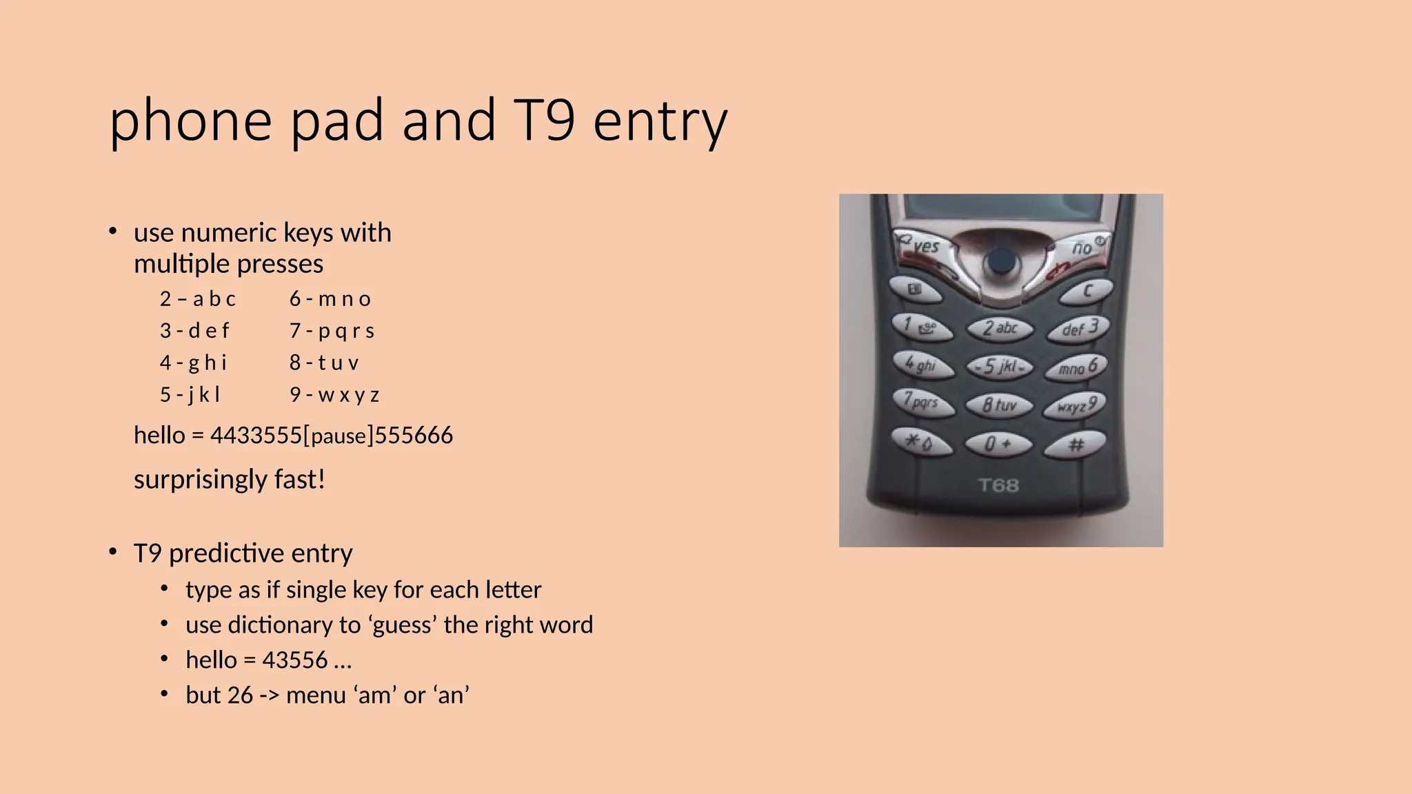 phone pad and T9 entry
• use numeric keys with
multiple presses
2 – a b c 6 - m n o
3 - d e f 7 - p q r s
4 - g h i 8 - t u v
5 - j k l 9 - w x y z
hello = 4433555[pause]555666
surprisingly fast!
• T9 predictive entry
• type as if single key for each letter
• use dictionary to ‘guess’ the right word
• hello = 43556 …
• but 26 -> menu ‘am’ or ‘an’
 