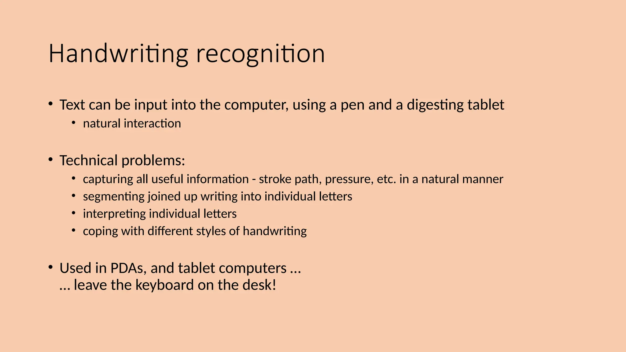 Handwriting recognition
• Text can be input into the computer, using a pen and a digesting tablet
• natural interaction
• Technical problems:
• capturing all useful information - stroke path, pressure, etc. in a natural manner
• segmenting joined up writing into individual letters
• interpreting individual letters
• coping with different styles of handwriting
• Used in PDAs, and tablet computers …
… leave the keyboard on the desk!
 