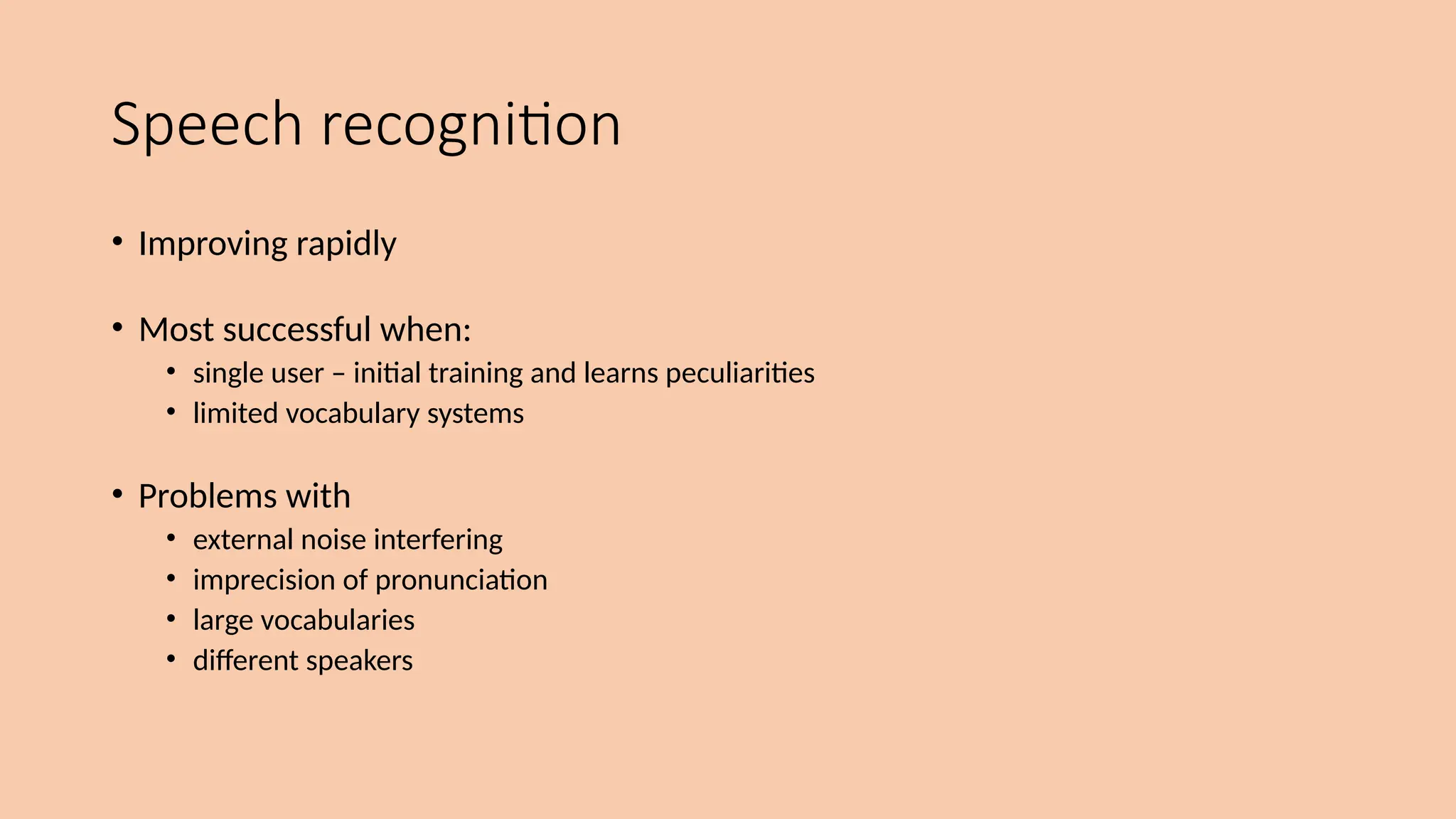 Speech recognition
• Improving rapidly
• Most successful when:
• single user – initial training and learns peculiarities
• limited vocabulary systems
• Problems with
• external noise interfering
• imprecision of pronunciation
• large vocabularies
• different speakers
 