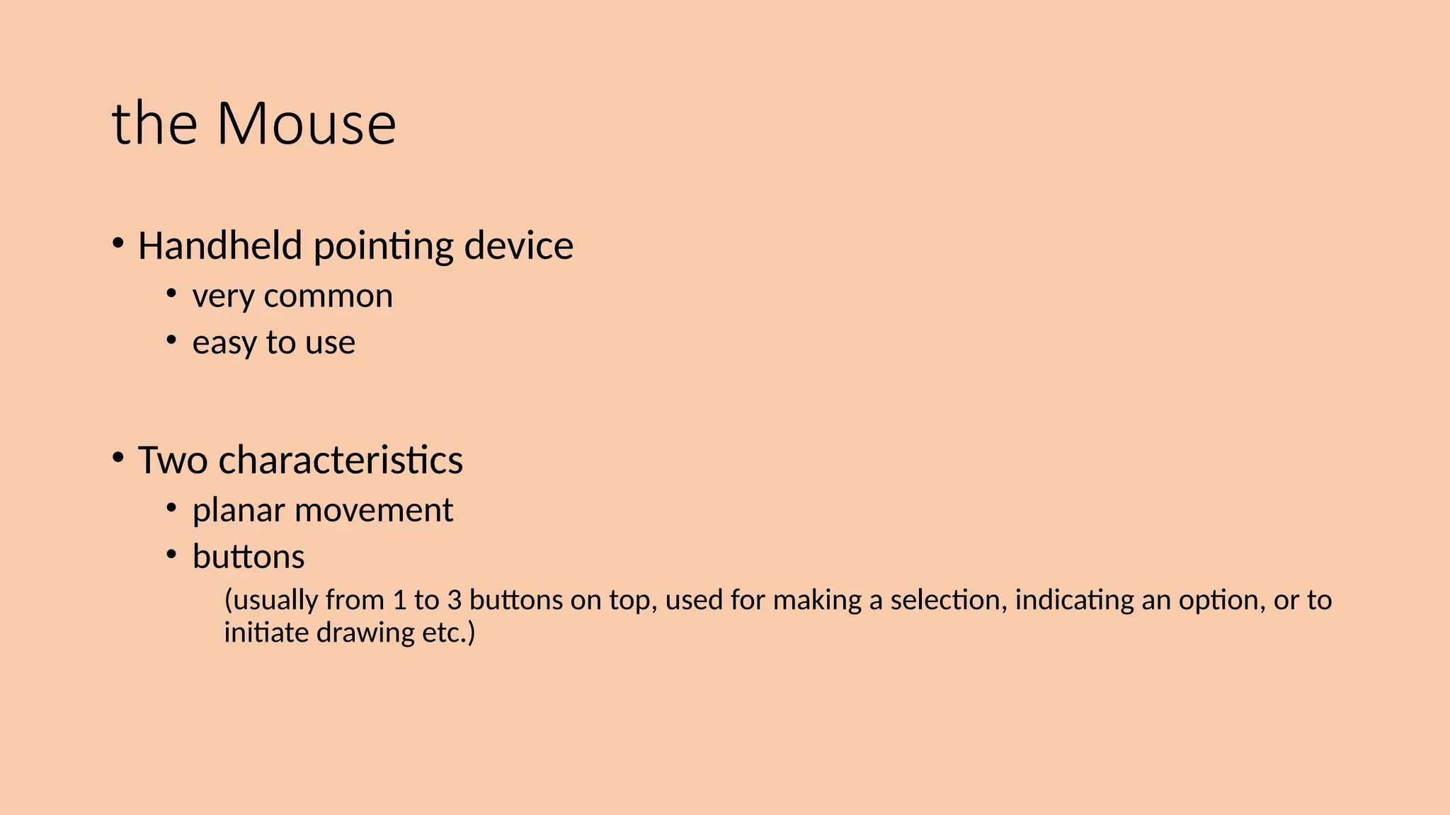 the Mouse
• Handheld pointing device
• very common
• easy to use
• Two characteristics
• planar movement
• buttons
(usually from 1 to 3 buttons on top, used for making a selection, indicating an option, or to
initiate drawing etc.)
 