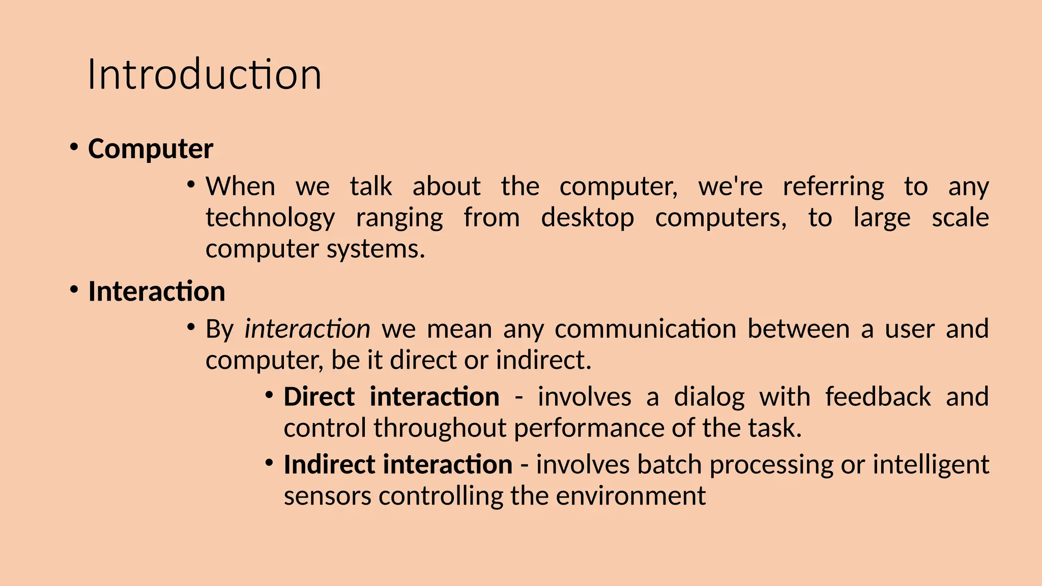 Introduction
• Computer
• When we talk about the computer, we're referring to any
technology ranging from desktop computers, to large scale
computer systems.
• Interaction
• By interaction we mean any communication between a user and
computer, be it direct or indirect.
• Direct interaction - involves a dialog with feedback and
control throughout performance of the task.
• Indirect interaction - involves batch processing or intelligent
sensors controlling the environment
 