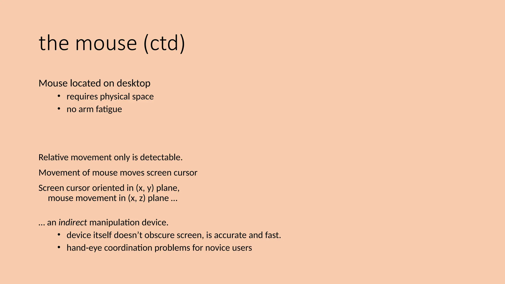 the mouse (ctd)
Mouse located on desktop
• requires physical space
• no arm fatigue
Relative movement only is detectable.
Movement of mouse moves screen cursor
Screen cursor oriented in (x, y) plane,
mouse movement in (x, z) plane …
… an indirect manipulation device.
• device itself doesn’t obscure screen, is accurate and fast.
• hand-eye coordination problems for novice users
 