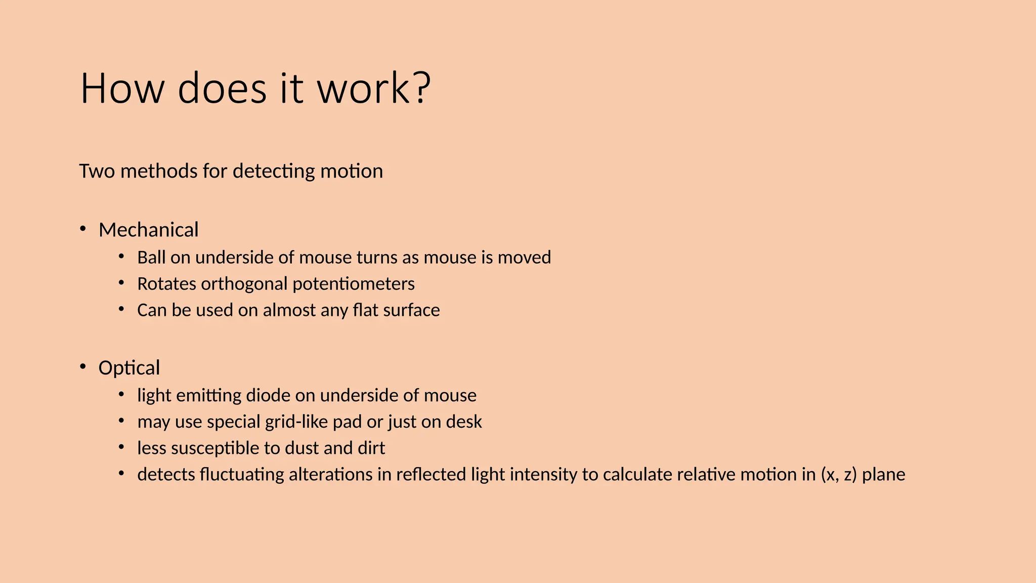How does it work?
Two methods for detecting motion
• Mechanical
• Ball on underside of mouse turns as mouse is moved
• Rotates orthogonal potentiometers
• Can be used on almost any flat surface
• Optical
• light emitting diode on underside of mouse
• may use special grid-like pad or just on desk
• less susceptible to dust and dirt
• detects fluctuating alterations in reflected light intensity to calculate relative motion in (x, z) plane
 