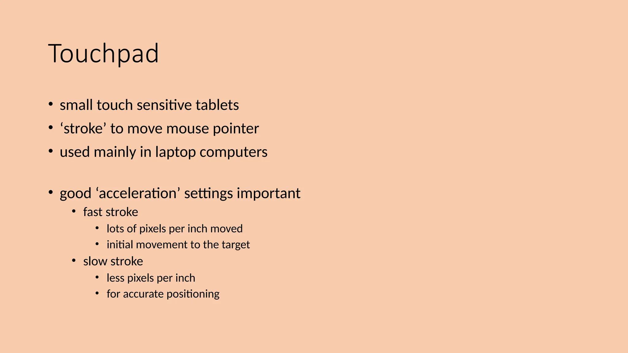 Touchpad
• small touch sensitive tablets
• ‘stroke’ to move mouse pointer
• used mainly in laptop computers
• good ‘acceleration’ settings important
• fast stroke
• lots of pixels per inch moved
• initial movement to the target
• slow stroke
• less pixels per inch
• for accurate positioning
 