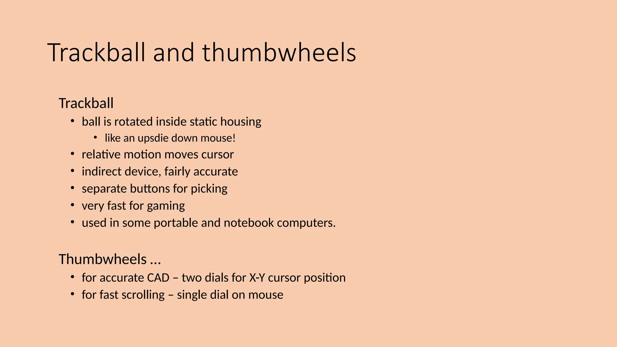 Trackball and thumbwheels
Trackball
• ball is rotated inside static housing
• like an upsdie down mouse!
• relative motion moves cursor
• indirect device, fairly accurate
• separate buttons for picking
• very fast for gaming
• used in some portable and notebook computers.
Thumbwheels …
• for accurate CAD – two dials for X-Y cursor position
• for fast scrolling – single dial on mouse
 