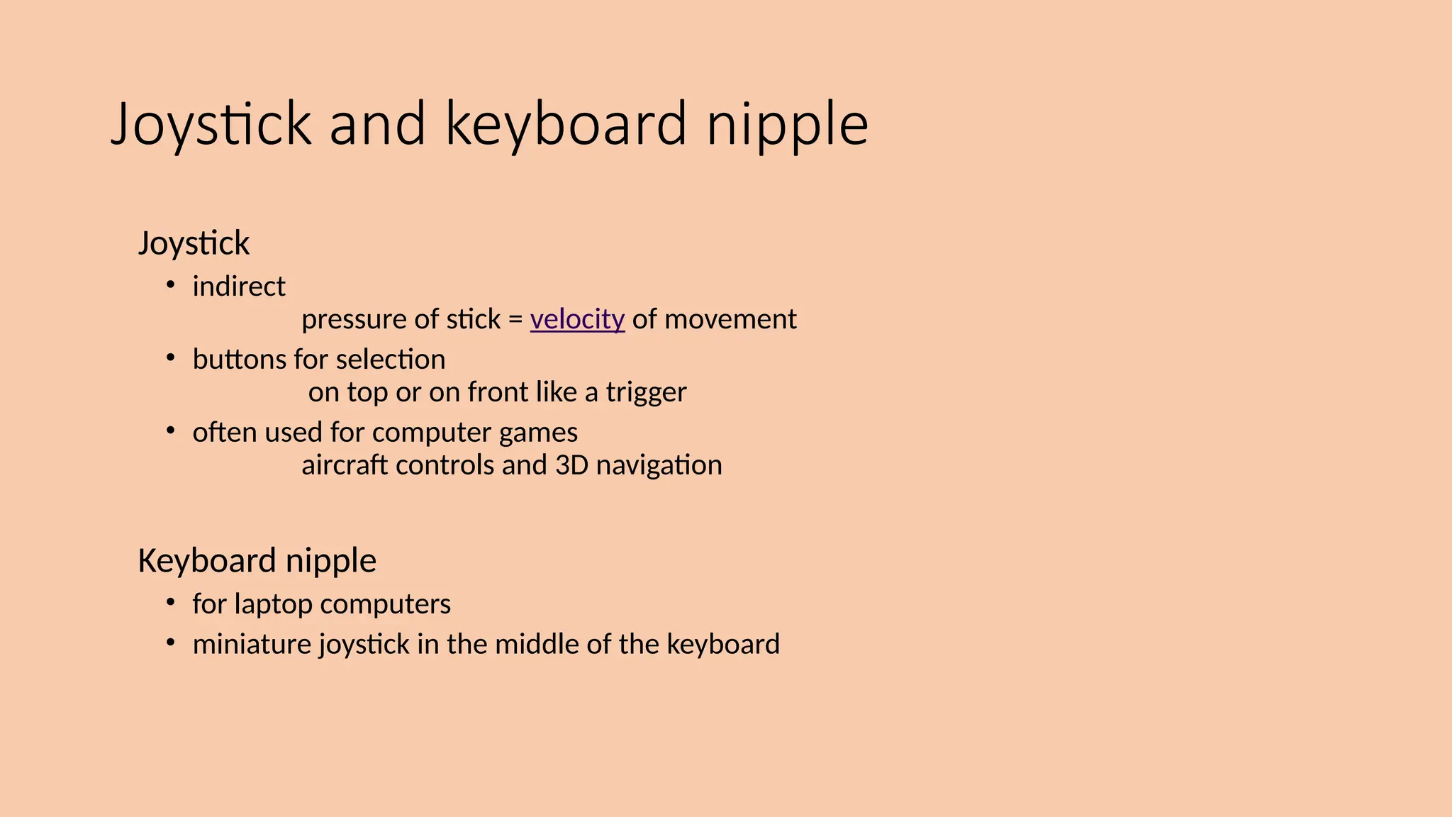 Joystick and keyboard nipple
Joystick
• indirect
pressure of stick = velocity of movement
• buttons for selection
on top or on front like a trigger
• often used for computer games
aircraft controls and 3D navigation
Keyboard nipple
• for laptop computers
• miniature joystick in the middle of the keyboard
 