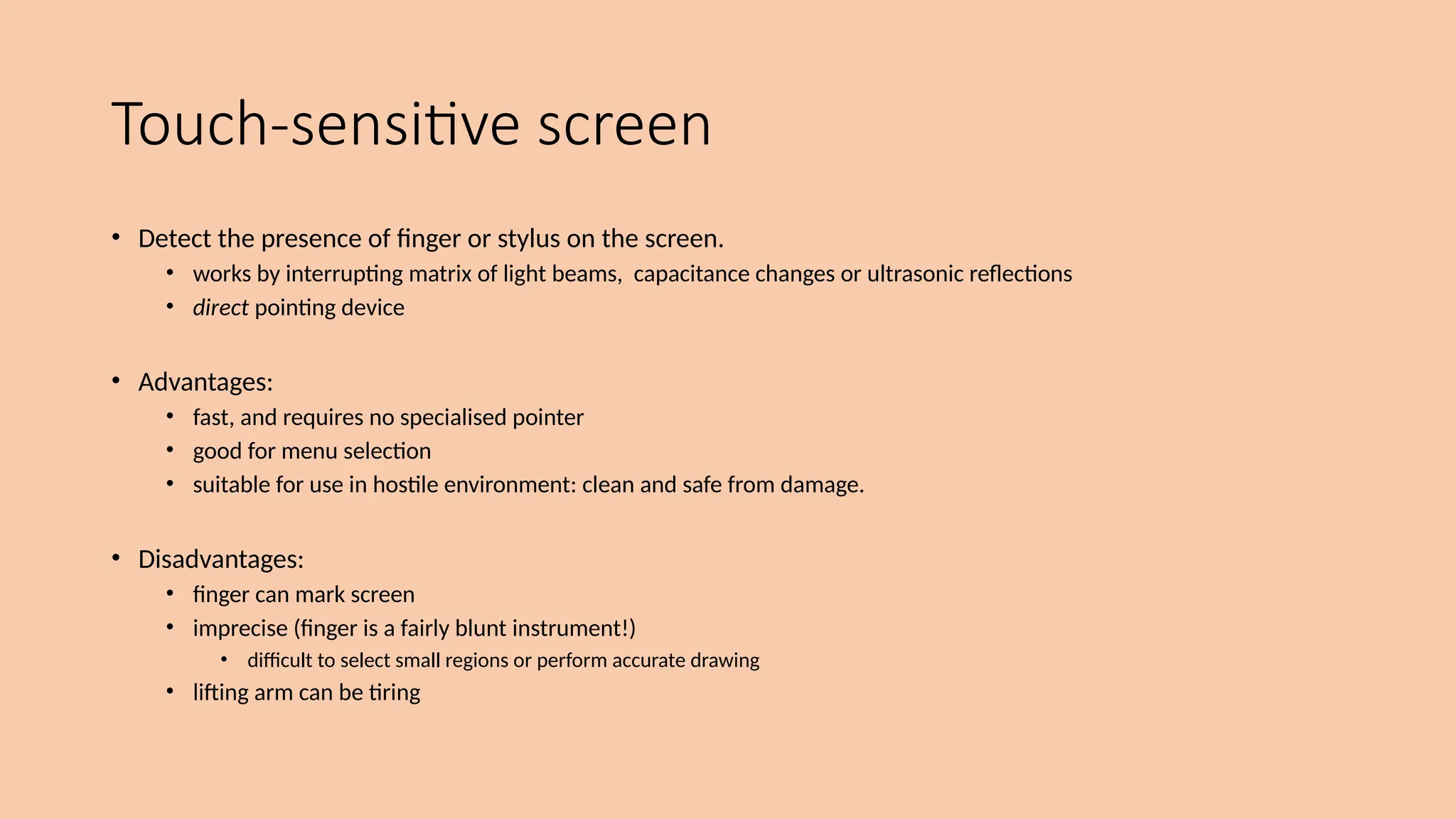 Touch-sensitive screen
• Detect the presence of finger or stylus on the screen.
• works by interrupting matrix of light beams, capacitance changes or ultrasonic reflections
• direct pointing device
• Advantages:
• fast, and requires no specialised pointer
• good for menu selection
• suitable for use in hostile environment: clean and safe from damage.
• Disadvantages:
• finger can mark screen
• imprecise (finger is a fairly blunt instrument!)
• difficult to select small regions or perform accurate drawing
• lifting arm can be tiring
 