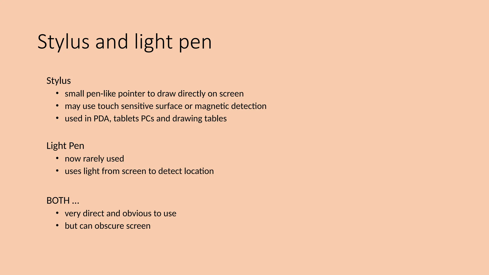 Stylus and light pen
Stylus
• small pen-like pointer to draw directly on screen
• may use touch sensitive surface or magnetic detection
• used in PDA, tablets PCs and drawing tables
Light Pen
• now rarely used
• uses light from screen to detect location
BOTH …
• very direct and obvious to use
• but can obscure screen
 