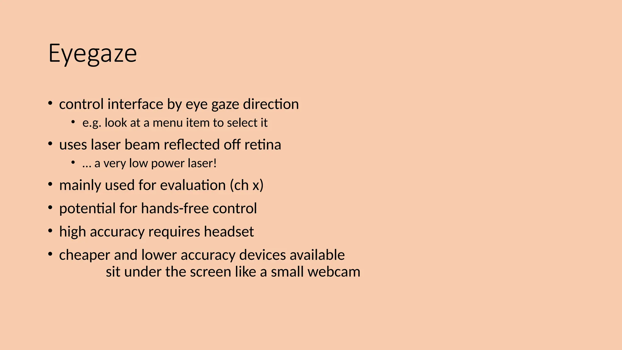 Eyegaze
• control interface by eye gaze direction
• e.g. look at a menu item to select it
• uses laser beam reflected off retina
• … a very low power laser!
• mainly used for evaluation (ch x)
• potential for hands-free control
• high accuracy requires headset
• cheaper and lower accuracy devices available
sit under the screen like a small webcam
 