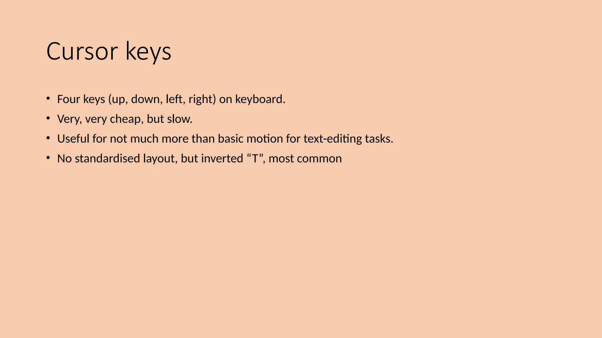 Cursor keys
• Four keys (up, down, left, right) on keyboard.
• Very, very cheap, but slow.
• Useful for not much more than basic motion for text-editing tasks.
• No standardised layout, but inverted “T”, most common
 