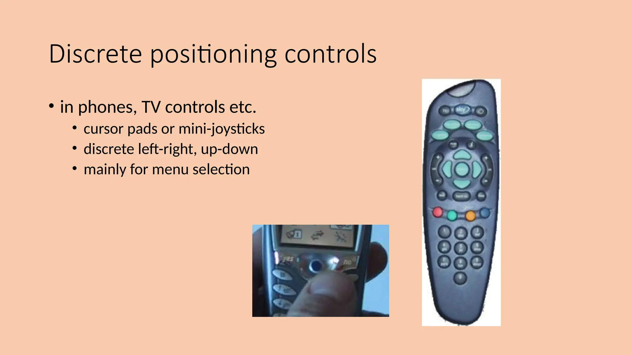 Discrete positioning controls
• in phones, TV controls etc.
• cursor pads or mini-joysticks
• discrete left-right, up-down
• mainly for menu selection
 