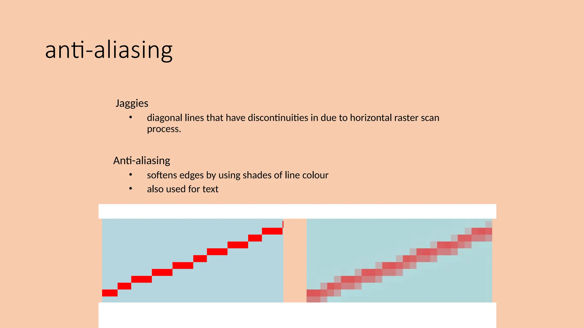 anti-aliasing
Jaggies
• diagonal lines that have discontinuities in due to horizontal raster scan
process.
Anti-aliasing
• softens edges by using shades of line colour
• also used for text
 
