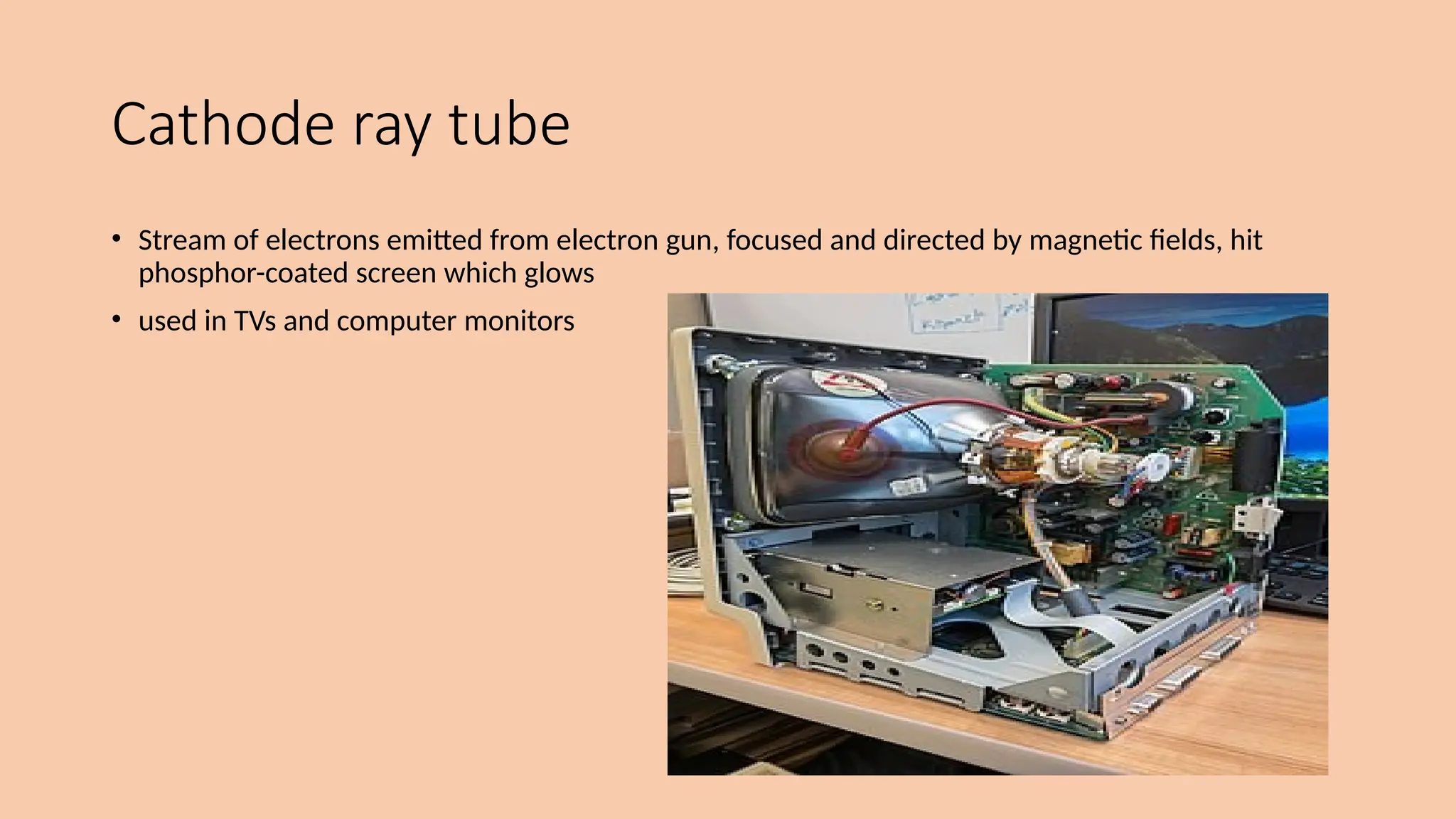 Cathode ray tube
• Stream of electrons emitted from electron gun, focused and directed by magnetic fields, hit
phosphor-coated screen which glows
• used in TVs and computer monitors
 