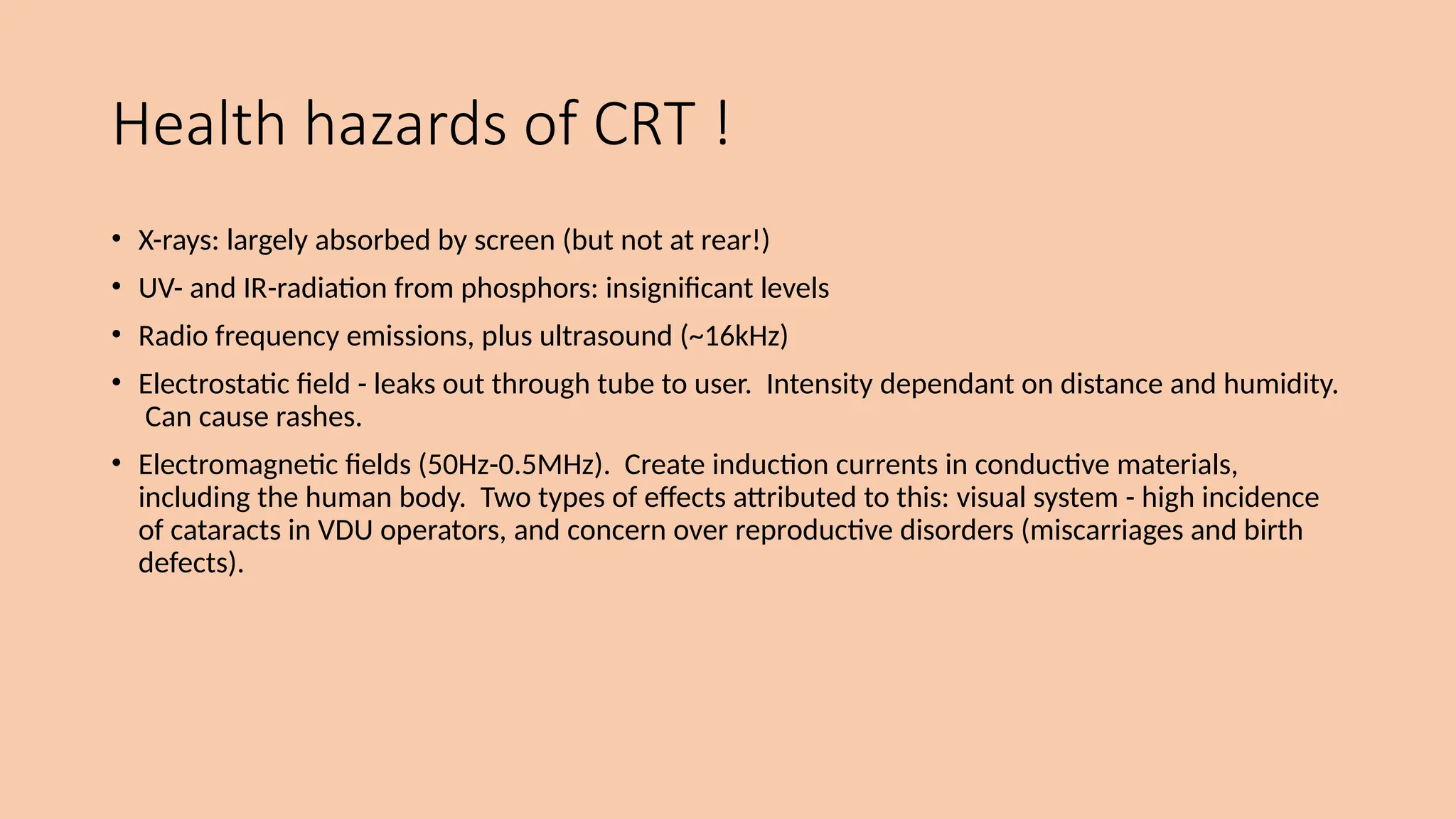 Health hazards of CRT !
• X-rays: largely absorbed by screen (but not at rear!)
• UV- and IR-radiation from phosphors: insignificant levels
• Radio frequency emissions, plus ultrasound (~16kHz)
• Electrostatic field - leaks out through tube to user. Intensity dependant on distance and humidity.
Can cause rashes.
• Electromagnetic fields (50Hz-0.5MHz). Create induction currents in conductive materials,
including the human body. Two types of effects attributed to this: visual system - high incidence
of cataracts in VDU operators, and concern over reproductive disorders (miscarriages and birth
defects).
 