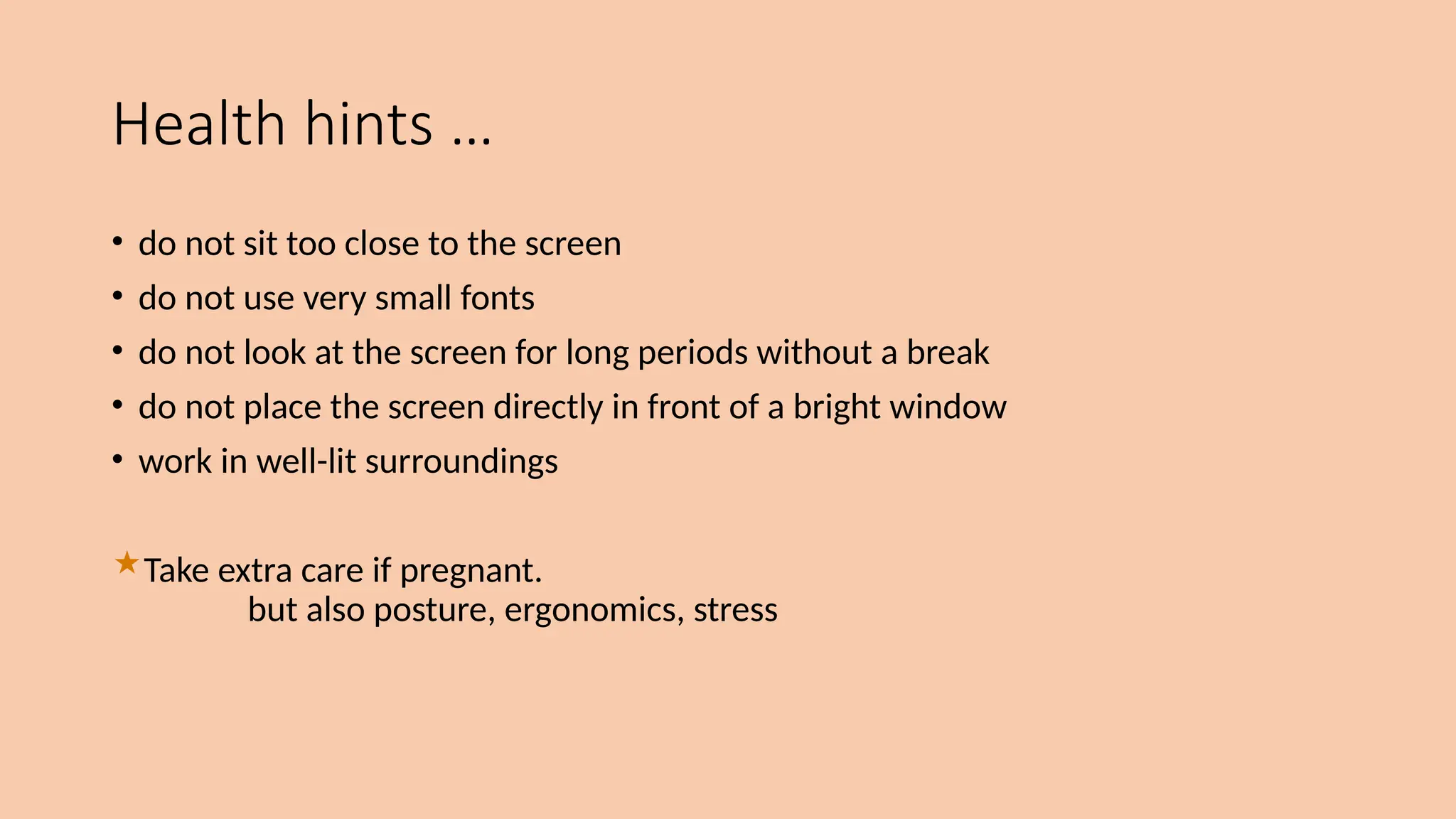 Health hints …
• do not sit too close to the screen
• do not use very small fonts
• do not look at the screen for long periods without a break
• do not place the screen directly in front of a bright window
• work in well-lit surroundings
Take extra care if pregnant.
but also posture, ergonomics, stress
 