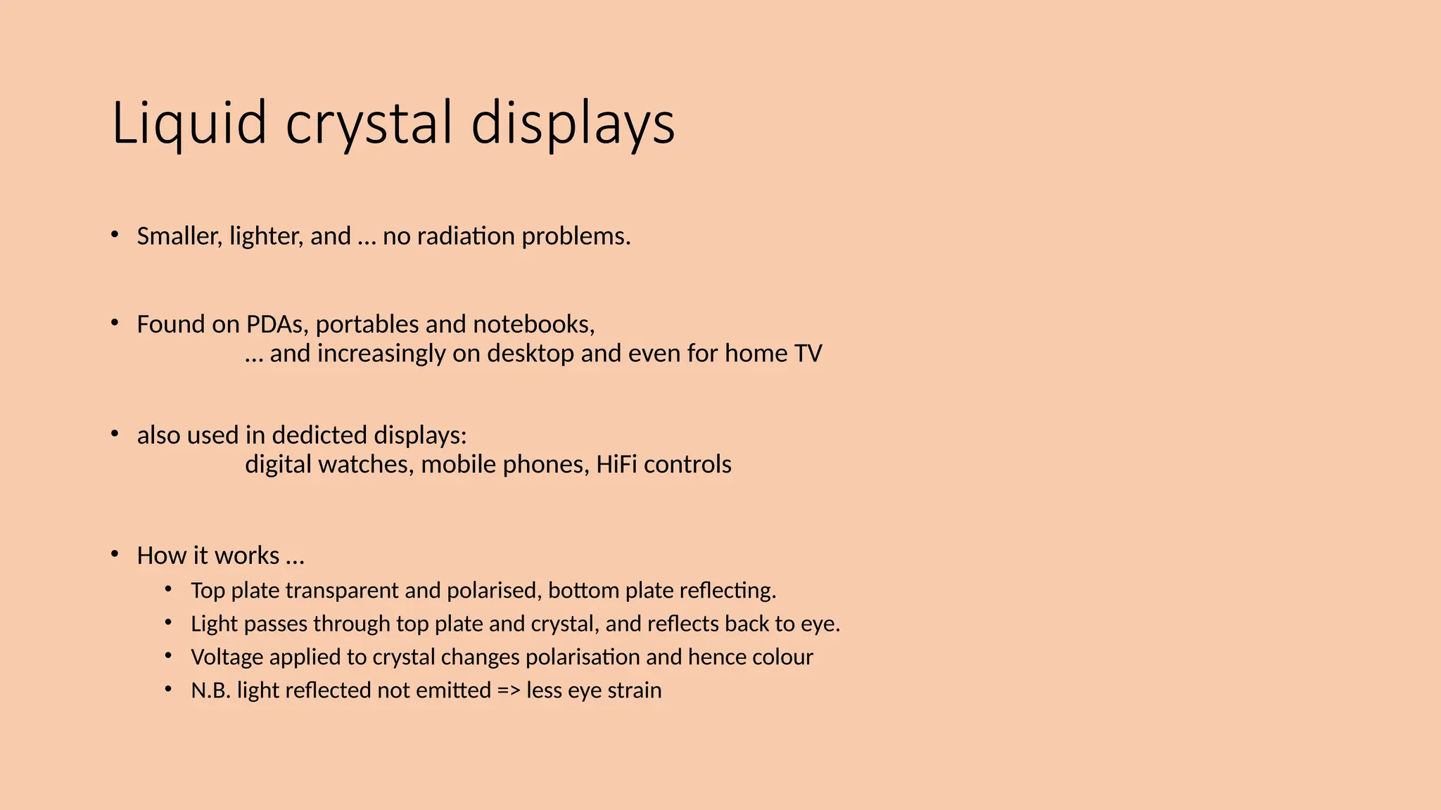 Liquid crystal displays
• Smaller, lighter, and … no radiation problems.
• Found on PDAs, portables and notebooks,
… and increasingly on desktop and even for home TV
• also used in dedicted displays:
digital watches, mobile phones, HiFi controls
• How it works …
• Top plate transparent and polarised, bottom plate reflecting.
• Light passes through top plate and crystal, and reflects back to eye.
• Voltage applied to crystal changes polarisation and hence colour
• N.B. light reflected not emitted => less eye strain
 
