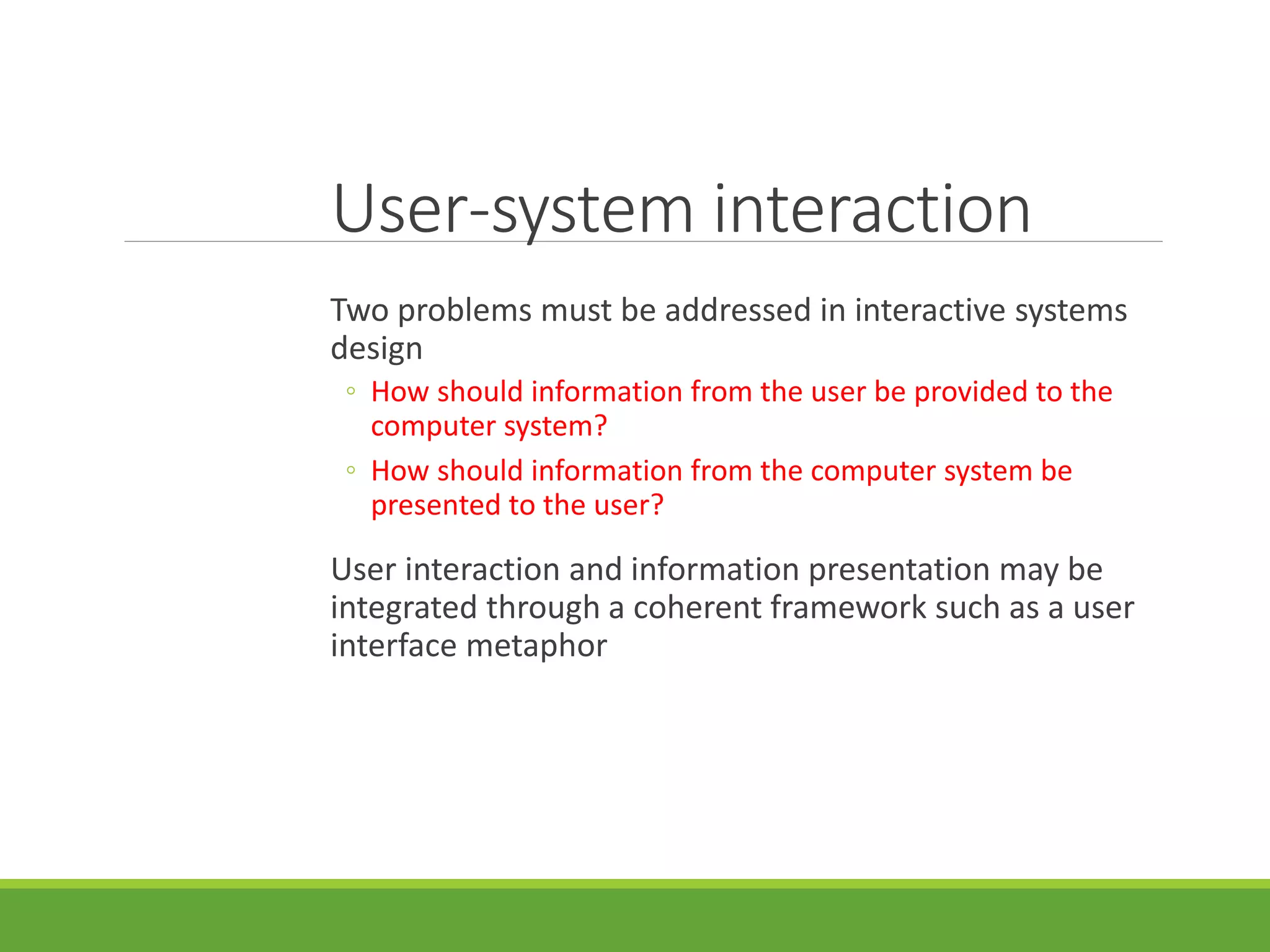 User-system interaction
Two problems must be addressed in interactive systems
design
◦ How should information from the user be provided to the
computer system?
◦ How should information from the computer system be
presented to the user?
User interaction and information presentation may be
integrated through a coherent framework such as a user
interface metaphor
 