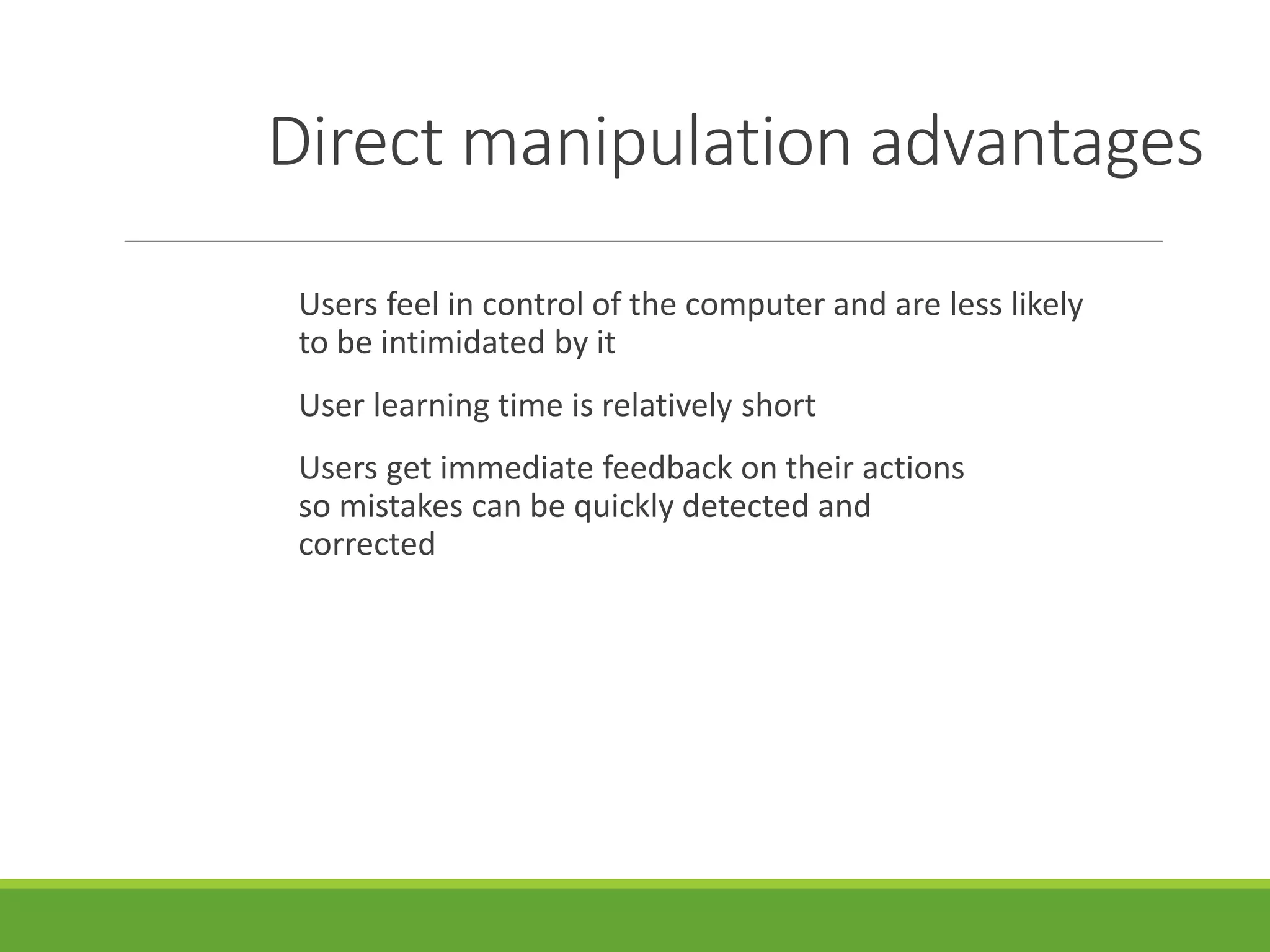 Direct manipulation advantages
Users feel in control of the computer and are less likely
to be intimidated by it
User learning time is relatively short
Users get immediate feedback on their actions
so mistakes can be quickly detected and
corrected
 