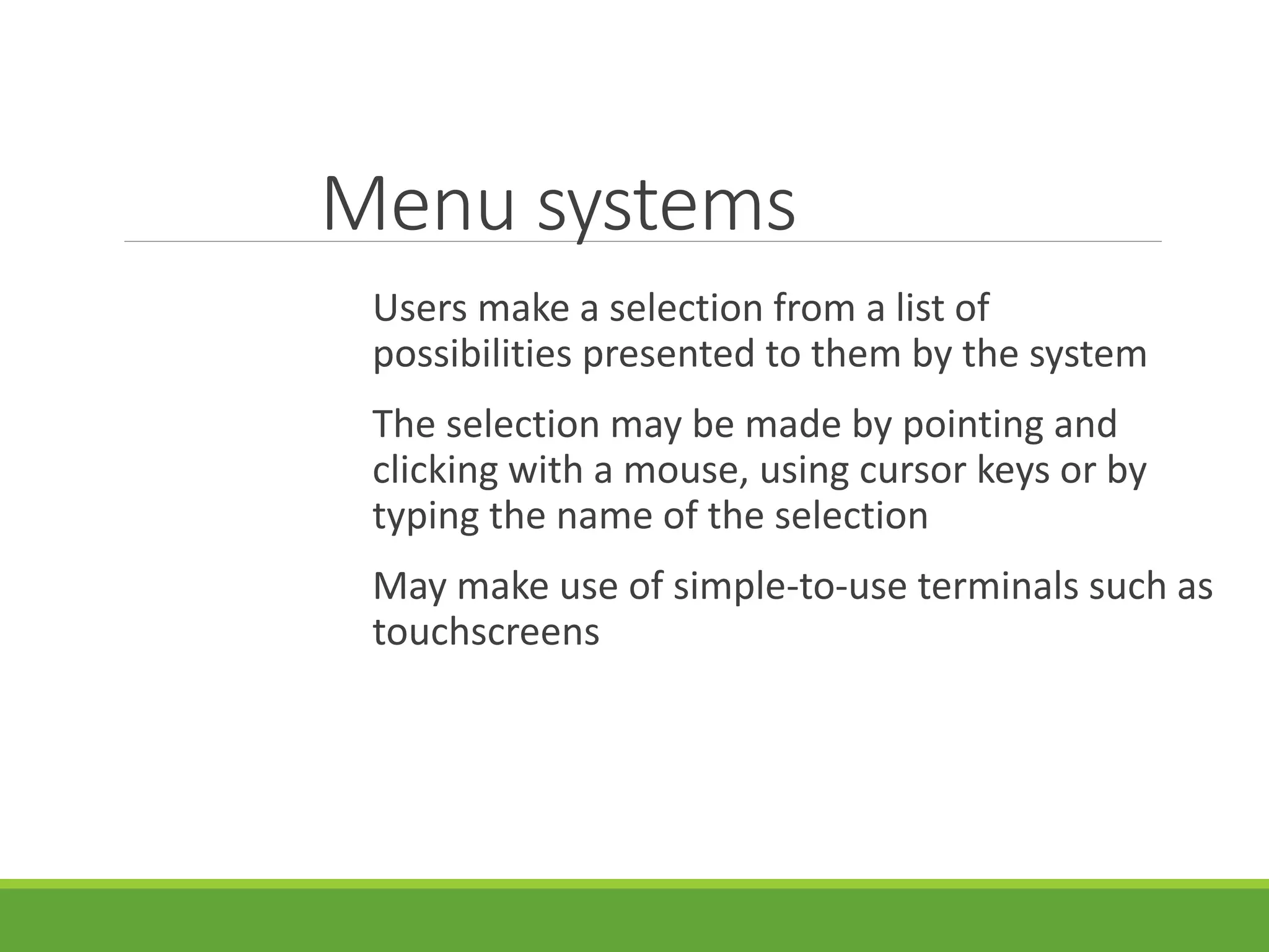 Menu systems
Users make a selection from a list of
possibilities presented to them by the system
The selection may be made by pointing and
clicking with a mouse, using cursor keys or by
typing the name of the selection
May make use of simple-to-use terminals such as
touchscreens
 