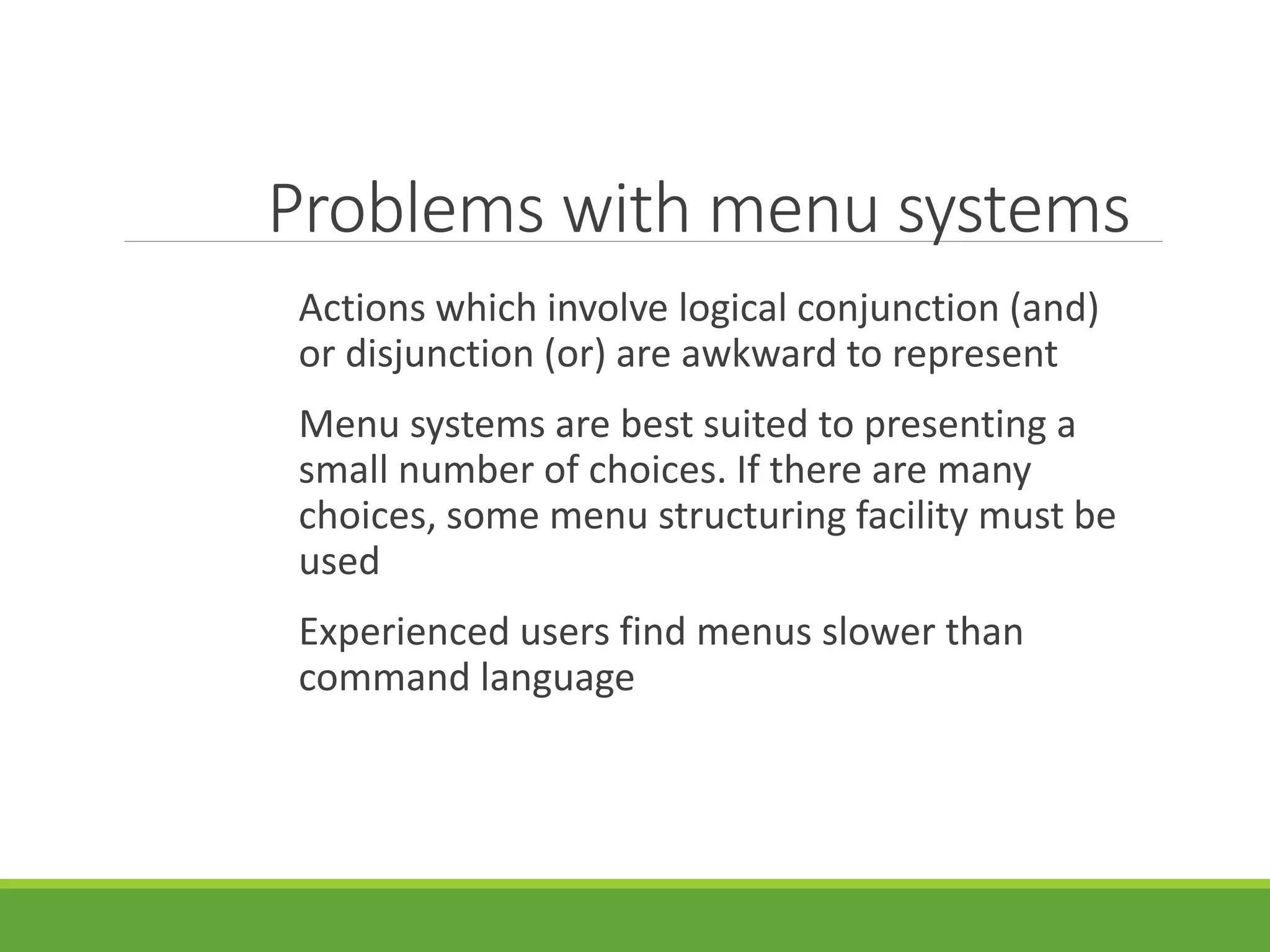Problems with menu systems
Actions which involve logical conjunction (and)
or disjunction (or) are awkward to represent
Menu systems are best suited to presenting a
small number of choices. If there are many
choices, some menu structuring facility must be
used
Experienced users find menus slower than
command language
 