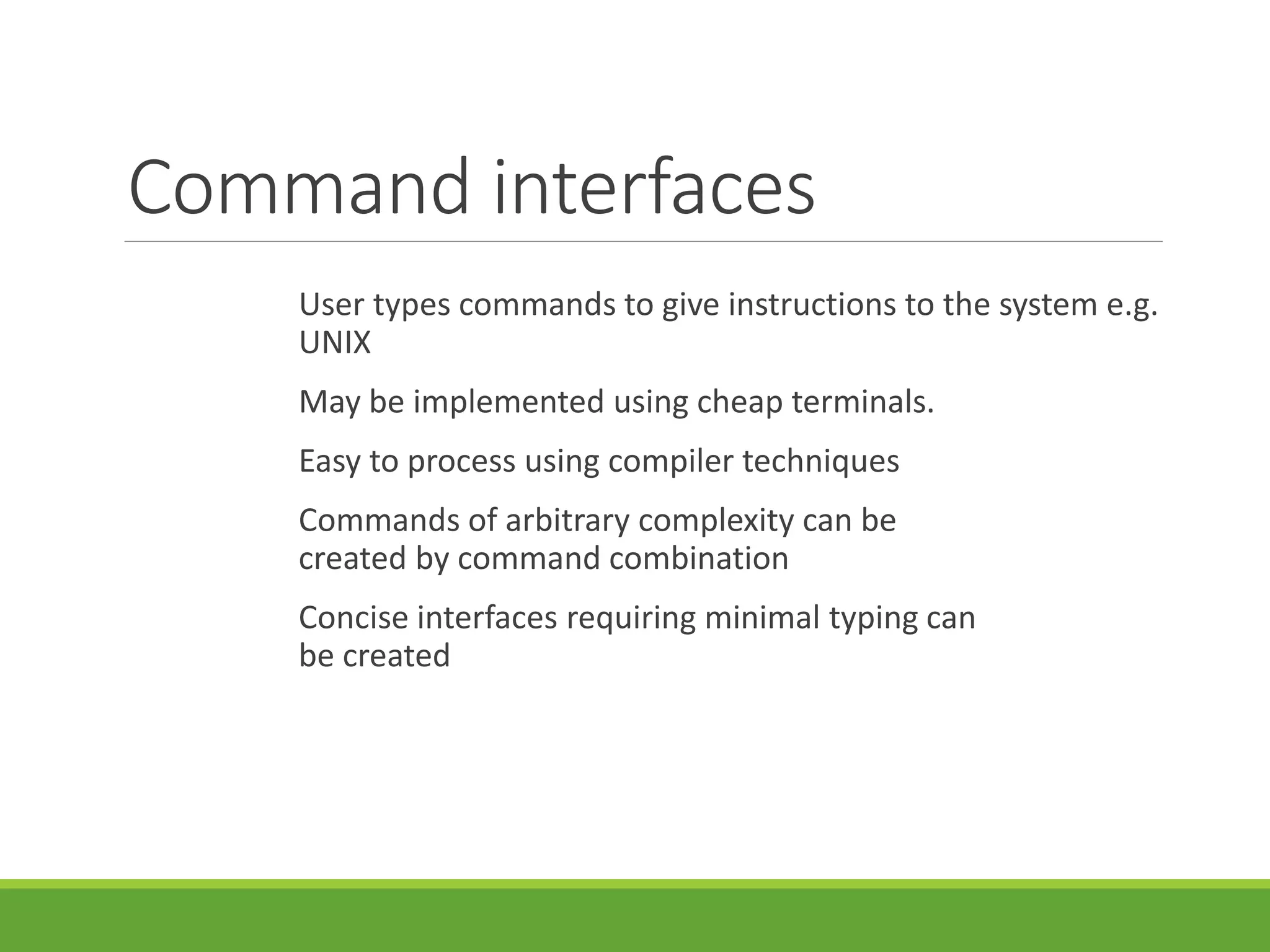 Command interfaces
User types commands to give instructions to the system e.g.
UNIX
May be implemented using cheap terminals.
Easy to process using compiler techniques
Commands of arbitrary complexity can be
created by command combination
Concise interfaces requiring minimal typing can
be created
 