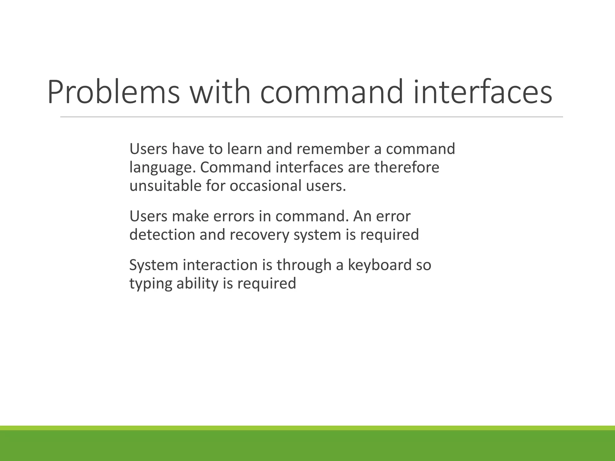 Problems with command interfaces
Users have to learn and remember a command
language. Command interfaces are therefore
unsuitable for occasional users.
Users make errors in command. An error
detection and recovery system is required
System interaction is through a keyboard so
typing ability is required
 