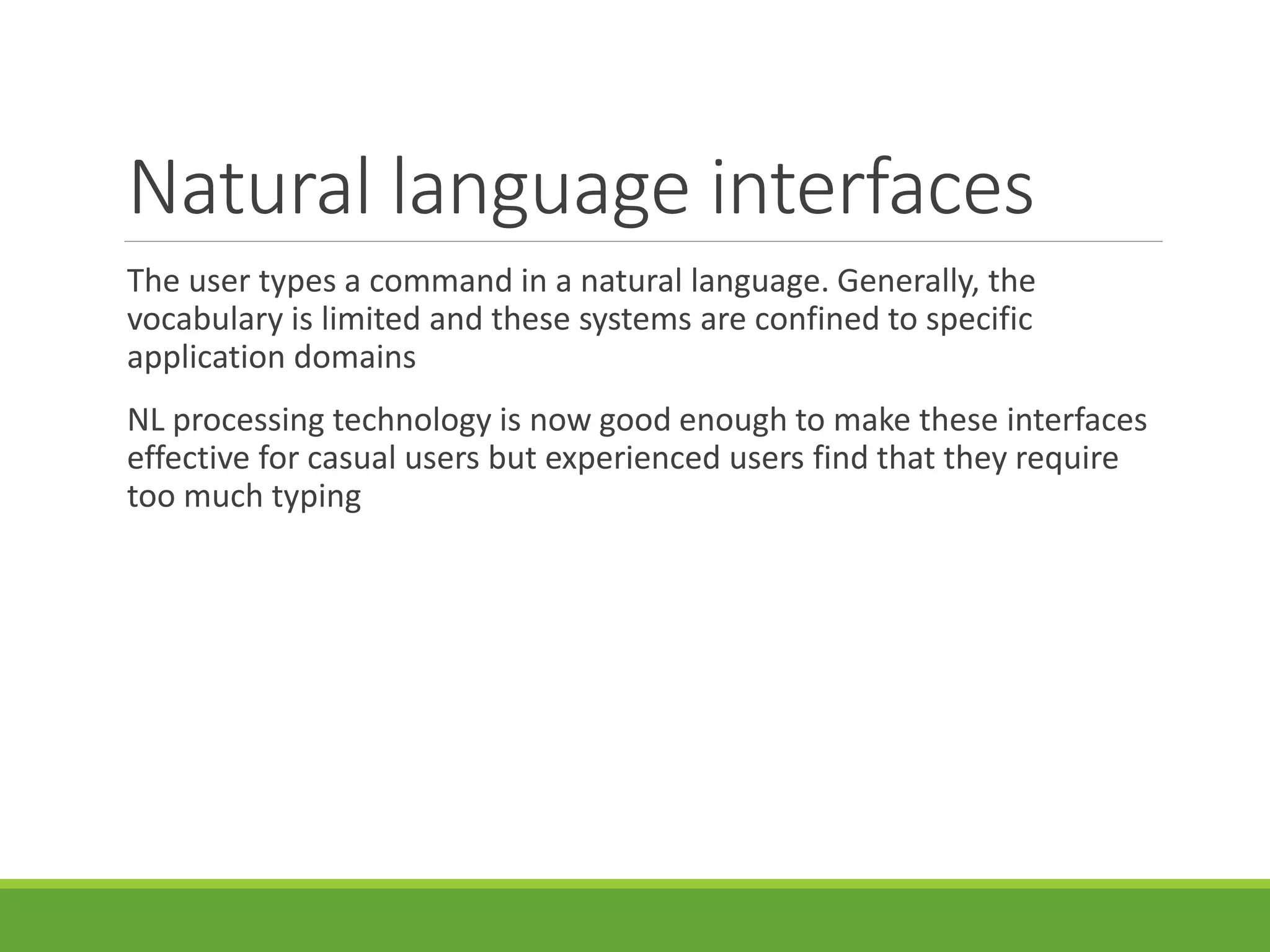 Natural language interfaces
The user types a command in a natural language. Generally, the
vocabulary is limited and these systems are confined to specific
application domains
NL processing technology is now good enough to make these interfaces
effective for casual users but experienced users find that they require
too much typing
 