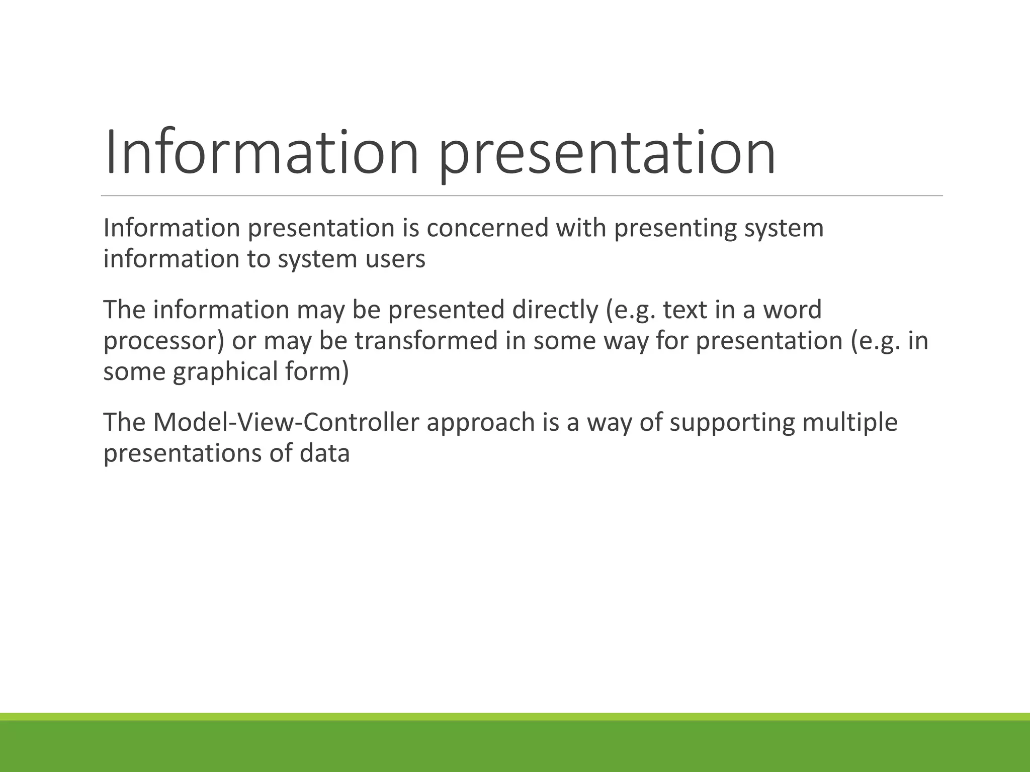 Information presentation
Information presentation is concerned with presenting system
information to system users
The information may be presented directly (e.g. text in a word
processor) or may be transformed in some way for presentation (e.g. in
some graphical form)
The Model-View-Controller approach is a way of supporting multiple
presentations of data
 